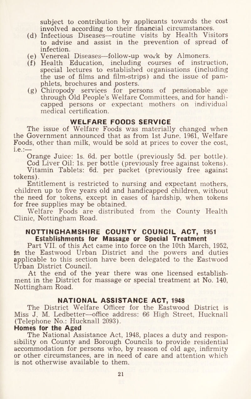 subject to contribution by applicants towards the cost involved according to their financial circumstances. (d) Infectious Diseases—routine visits by Health Visitors to advise and assist in the prevention of spread of infection. (e) Venereal Diseases—follow-up work by Almoners. (f) Health Education, including courses of instruction, special lectures to established organisations (including the use of films and film-strips) and the issue of pam- phlets, brochures and posters. (g) Chiropody services for persons of pensionable age through (Did People’s Welfare Committees, and for handi- capped persons or expectant mothers on individual medical certification. WELFARE FOODS SERVICE The issue of Welfare Foods was materially changed when the Government announced that as from 1st June. 1961, Welfare Foods, other than milk, would be sold at prices to cover the cost, i.e.:— Orange Juice: Is. 6d. per bottle (previously 5d. per bottle). Cod Liver Oil: Is. per bottle (previously free against tokens). Vitamin Tablets: 6d. per packet (previously free against tokens). Entitlement is restricted to nursing and expectant mothers, children up to five years old and handicapped children, without the need for tokens, except in cases of hardship, when tokens for free supplies may be obtained. Welfare Foods are distributed from the County Health Clinic, Nottingham Road. NOTTINGHAMSHIRE COUNTY COUNCIL ACT, 1951 Establishments for Massage or Special Treatment Part VII. of this Act came into force on the 10th March, 1952, in the Eastwood Urban District and the powers and duties applicable to this section have been delegated to the Eastwood Urban District Council. At the end of the year there was one licensed establish- ment in the District for massage or special treatment at No. 140, Nottingham Road. NATIONAL ASSISTANCE ACT, 1948 The District Welfare Officer for the Eastwood District is Miss J. M. Ledbetter—office address: 66 High Street, Hucknall (Telephone No.: Hucknall 2093). Homes for the Aged The National Assistance Act, 1948, places a duty and respon- sibility on County and Borough Councils to provide residential accommodation for persons who, by reason of old age, infirmity or other circumstances, are in need of care and attention which is not otherwise available to them.