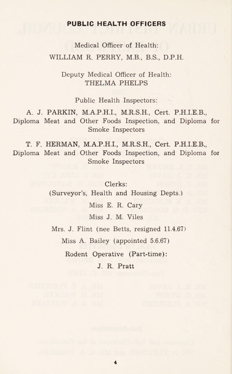 Medical Officer of Health: WILLIAM R. PERRY, M.B., B.S, D.P.H. Deputy Medical Officer of Health: THELMA PHELPS Public Health Inspectors: A. J. PARKIN, M.A.P.H.L, M.R.S.H., Cert. P.H.LE.B,, Diploma Meat and Other Foods Inspection, and Diploma for Smoke Inspectors T. F. HERMAN, M.A.P.H.I., M.R.S.H., Cert. P.H.LE.B,, Diploma Meat and Other Foods Inspection, and Diploma for Smoke Inspectors Clerks: (Surveyor’s, Health and Housing Depts.) Miss E. R. Cary Miss J. M. Viles Mrs. J. Flint (nee Betts, resigned 11.4.67) Miss A. Bailey (appointed 5.6.67) Rodent Operative (Part-time): J. R. Pratt