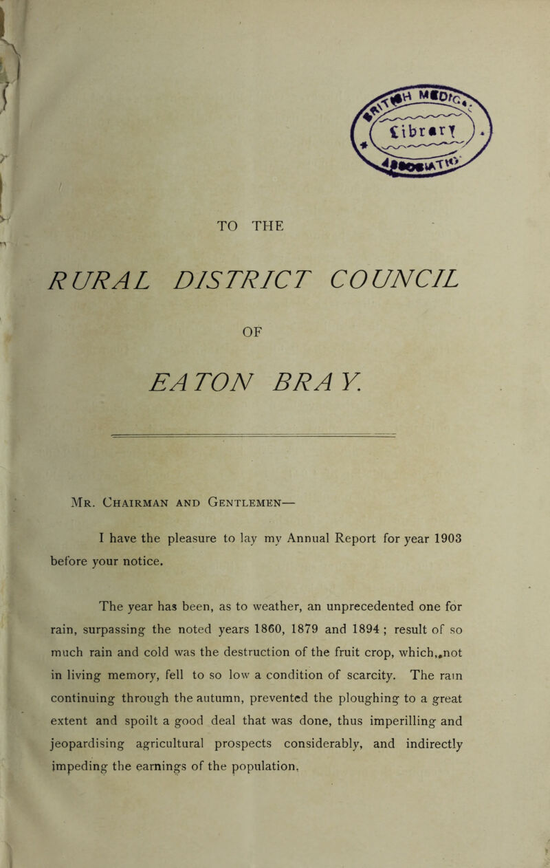 TO THE RURAL DISTRICT COUNCIL OF TON Mr. Chairman and Gentlemen— I have the pleasure to lay my Annual Report for year 1903 before your notice. The year has been, as to weather, an unprecedented one for rain, surpassing the noted years 1860, 1879 and 1894 ; result of so much rain and cold was the destruction of the fruit crop, which,.not in living memory, fell to so low a condition of scarcity. The ram continuing through the autumn, prevented the ploughing to a great extent and spoilt a good deal that was done, thus imperilling and jeopardising agricultural prospects considerably, and indirectly impeding the earnings of the population,