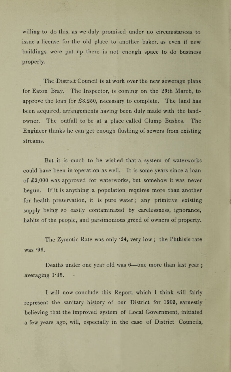 issue a license for the old place to another baker, as even if new buildings were put up there is not enough space to do business properly. The District Council is at work over the new sewerage plans for Eaton Bray. The Inspector, is coming on the 29th March, to approve the loan for £3,250, necessary to complete. The land has been acquired, arrangements having been duly made with the land- owner. The outfall to be at a place called Clump Bushes. The Engineer thinks he can get enough flushing of sewers from existing streams. But it is much to be wished that a system of waterworks could have been in operation as well. It is some years since a loan of £2,000 was approved for waterworks, but somehow it was never begun. If it is anything a population requires more than another for health preservation, it is pure water; any primitive existing supply being so easily contaminated by carelessness, ignorance, habits of the people, and parsimonious greed of owners of property. The Zymotic Rate was only ’24, very low ; the Phthisis rate was *96. Deaths under one year old was 6—one more than last year; averaging T46. I will now conclude this Report, which I think will fairly represent the sanitary history of our District for 1903, earnestly believing that the improved system of Local Government, initiated a few years ago, will, especially in the case of District Councils,