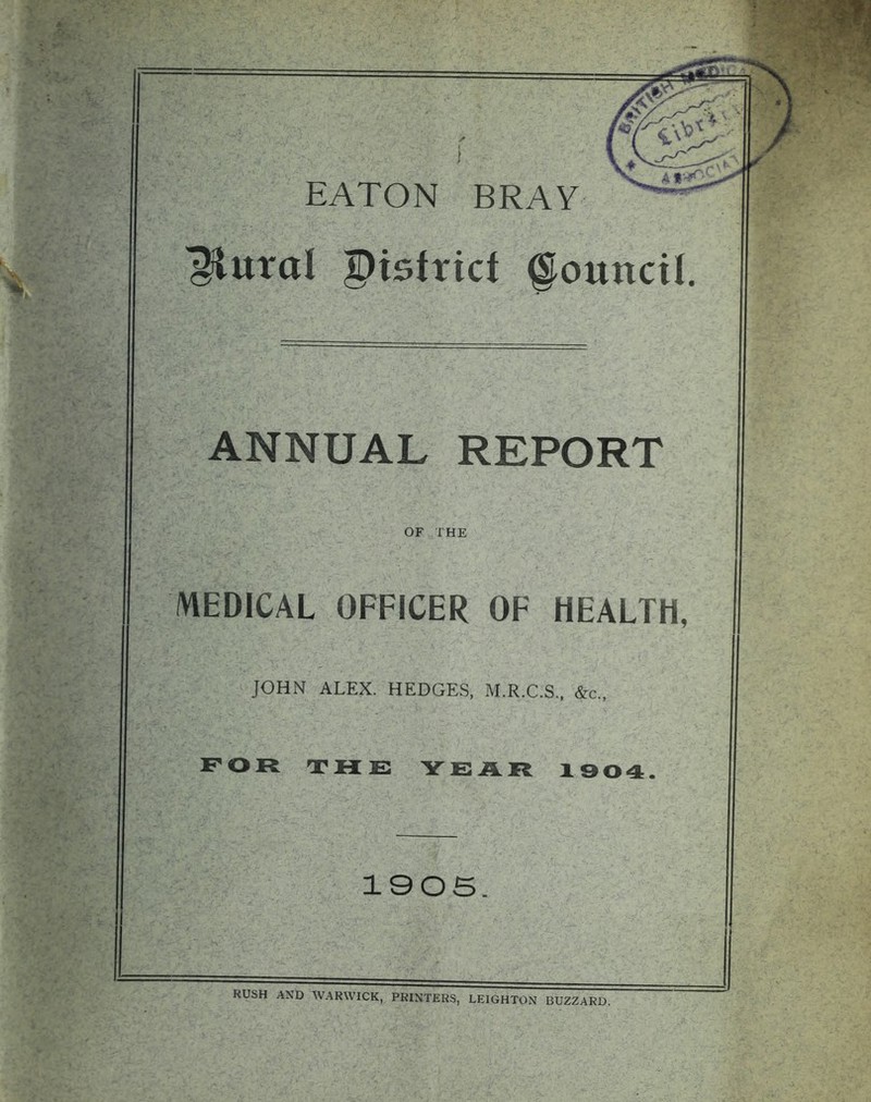 EATON BRAY plural district Council. ANNUAL REPORT OF THE MEDICAL OFFICER OF HEALTH, JOHN ALEX. HEDGES, M.R.C.S., &c„ FOR THE YEAR 1904. 1905. RUSH AND WARWICK, PRINTERS, LEIGHTON BUZZARD.