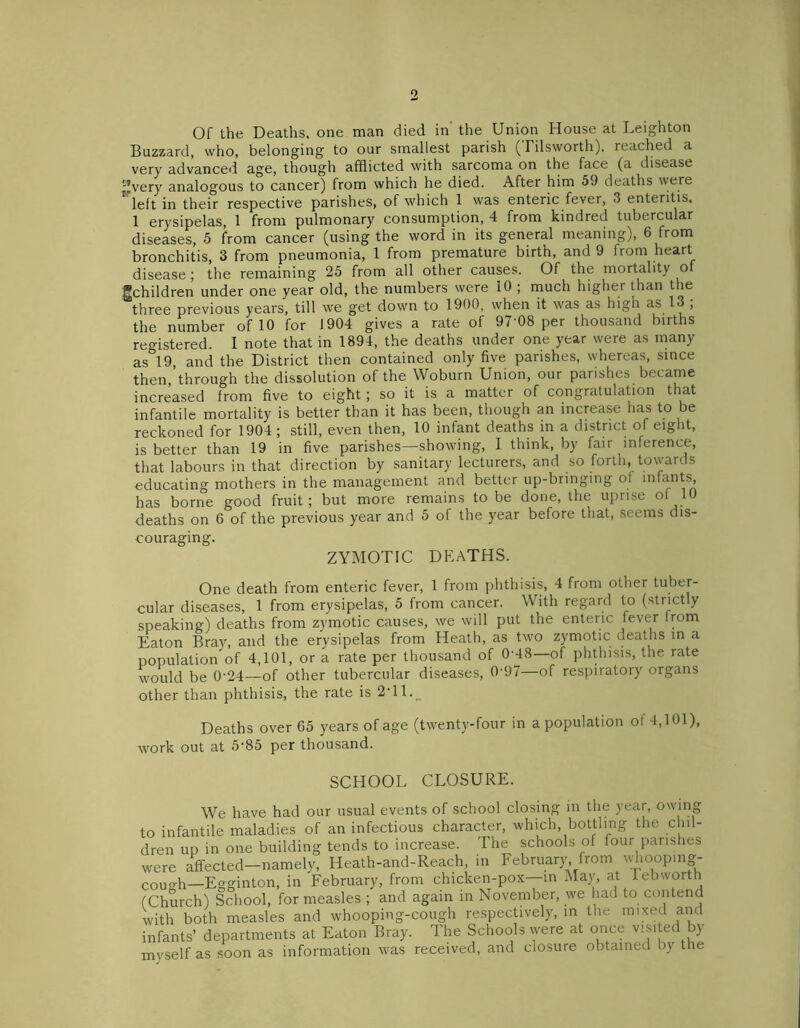 o Of the Deaths, one man died in the Union House at Leighton Buzzard, who, belonging to our smallest parish (Tilsworth). reached a very advanced age, though afflicted with sarcoma on the face (a disease '-’very analogous to cancer) from which he died. After him 59 deaths were left in their respective parishes, of which 1 was enteric fever, 3 enteritis, 1 erysipelas, 1 from pulmonary consumption, 4 from kindred tubercular diseases, 5 from cancer (using the word in its general meaning), 6 from bronchitis, 3 from pneumonia, 1 from premature birth, and 9 from heart disease ; the remaining 25 from all other causes. Of the mortality of ^children under one year old, the numbers were 10 ; much higher than the three previous years, till we get down to 1900, when it was as high as 13 , the number of 10 for 1904 gives a rate of 97’08 per thousand births registered. I note that in 1894, the deaths under one year were as many as 19, and the District then contained only five parishes, whereas, since then,’through the dissolution of the Woburn Union, our parishes became increased from five to eight ; so it is a matter of congratulation that infantile mortality is better than it has been, though an increase has to be reckoned for 1904 ; still, even then, 10 infant deaths in a district of eight, is better than 19 in five parishes—showing, I think, by fair inference, that labours in that direction by sanitary lecturers, and so forth, towards educating mothers in the management and better up-bringing of inf^nts> has borne good fruit; but more remains to be done, the uprise of 10 deaths on 6 of the previous year and 5 of the year before that, seems dis- couraging. ZYMOTIC DEATHS. One death from enteric fever, 1 from phthisis, 4 from other tuber- cular diseases, 1 from erysipelas, 5 from cancer. With regard to (strictly speaking) deaths from zymotic causes, we will put the enteric fever from Eaton Bray, and the erysipelas from Heath, as two zymotic deaths in a population of 4,101, or a rate per thousand of 0-48—of phthisis, the rate would be 0-24—of other tubercular diseases, 0'97—of respiratory organs other than phthisis, the rate is 2T1._ Deaths over 65 years of age (twenty-four in a population of 4,101), work out at 5-85 per thousand. SCHOOL CLOSURE. We have had our usual events of school closing in the year, owing to infantile maladies of an infectious character, which, bottling the chil- dren up in one building tends to increase. The schools of four parishes were affected-namely, Heath-and-Reach, in February from uffloop.ng- couo.h—Egginton, in February, from chicken-pox—in May, at lebworth (Church) School, for measles ; and again in November, we had to contend with both measles and whooping-cough respectively, in the mixed and infants’ departments at Eaton Bray. The Schools were at once visited by myself as soon as information was received, and closure obtained by the