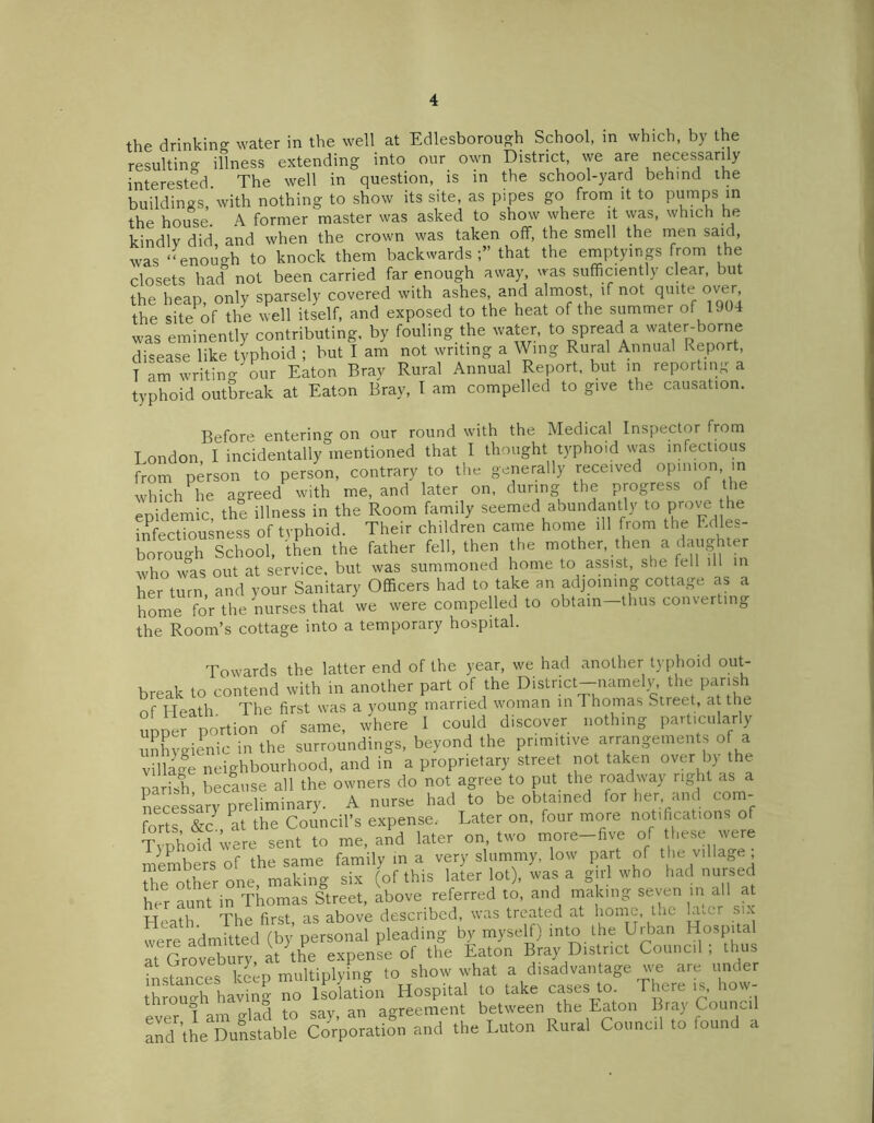 the drinking water in the well at Edlesborough School, in which, by the resulting illness extending into our own District, we are necessarily interested The well in question, is in the school-yard behind the buildings, with nothing to show its site, as pipes go from it to pumps in the house. A former master was asked to show where it was, which he kindlv did and when the crown was taken off, the smell the rnen saic > was ‘‘enough to knock them backwards that the emptyings from the closets had not been carried far enough away, was sufficiently clear, but the heao only sparsely covered with ashes, and almost, if not quite over the sitePof the well itself, and exposed to the heat of the summer of 1904 was eminently contributing, by fouling the water, to spread a water-borne disease like typhoid ; but I am not writing a Wing Rural Annual Report, T am writing our Eaton Bray Rural Annual Report, but in reporting a typhoid outbreak at Eaton Bray, I am compelled to give the causation. Before entering on our round with the Medical Inspector from London, I incidentally mentioned that I thought typhoid was infectious from person to person, contrary to the generally received opinion in which he agreed with me, and later on, during the progress of the epidemic, the illness in the Room family seemed abundantly to prove he infection ness of typhoid. Their children came home ill from the Edles- borough School, then the father fell, then the mother, then a daughter who was out at service, but was summoned home to assist, she fell ill in her turn and your Sanitary Officers had to take an adjoining cottage as a home for the nurses that we were compelled to obtain—thus converting the Room’s cottage into a temporary hospital. Towards the latter end of the year, we had another typhoid out- break to contend with in another part of the District-namely the parish of Heath The first was a young married woman in Thomas Street, at the upper portion of same, where I could discover nothing particularly unhygienic in the surroundings, beyond the primitive arrangements of a village neighbourhood, and in a proprietary street not taken over by the parish because all the owners do not agree to put the roadway right as a necessary preliminary. A nurse had to be obtained for her, and com- forts &c at the Council’s expense. Later on, four more notifications of Typhoid were sent to me, and later on, two more-five of these were members of the same family in a very slummy, low part of the village Se other one, making six (of this later lot), was a girl who had nursed her aunt in Thomas Street, above referred to, and making seven in all at Hf'ith The first as above described, was treated at home, the finer six were admitted (by personal pleading by myself) into the Urban Hospital rSrovebury, at the expense of the Eaton Bray District Council; thus instances keep multiplying to show what a disadvantage we are under Jhroulh having no Isolation Hospital to take cases to There is, how- 1 j tn cav an agreement between the Eaton Bray Council and^he^unstable Corporation and the Luton Rural Council to found a