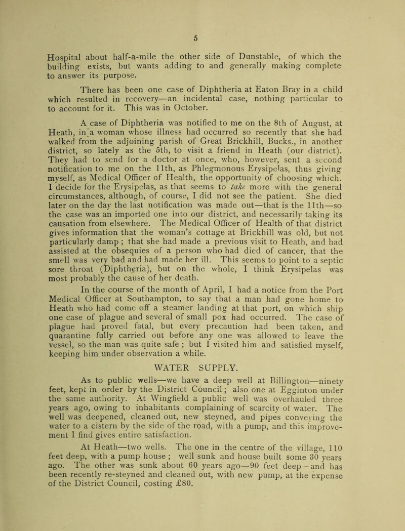 Hospital about half-a-mile the other side of Dunstable, of which the building exists, but wants adding to and generally making complete to answer its purpose. There has been one case of Diphtheria at Eaton Bray in a child which resulted in recovery—an incidental case, nothing particular to to account for it. This was in October. A case of Diphtheria was notified to me on the 8th of August, at Heath, in a woman whose illness had occurred so recently that she had walked from the adjoining parish of Great Brickhill, Bucks., in another district, so lately as the 5th, to visit a friend in Heath (our district). They had to send for a doctor at once, who, however, sent a second notification to me on the 11th, as Phlegmonous Erysipelas, thus giving myself, as Medical Officer of Health, the opportunity of choosing which. I decide for the Erysipelas, as that seems to take more with the general circumstances, although, of course, I did not see the patient. She died later on the day the last notification was made out—that is the 11th—so the case was an imported one into our district, and necessarily taking its causation from elsewhere. The Medical Officer of Health of that district gives information that the woman’s cottage at Brickhill was old, but not particularly damp ; that she had made a previous visit to Heath, and had assisted at the obsequies of a person who had died of cancer, that the smell was very bad and had made her ill. This seems to point to a septic sore throat (Diphtheria), but on the whole, I think Erysipelas was most probably the cause of her death. In the course of the month of April, I had a notice from the Port Medical Officer at Southampton, to say that a man had gone home to Heath who had come off a steamer landing at that port, on which ship one case of plague and several of small pox had occurred. The case of plague had proved fatal, but every precaution had been taken, and quarantine fully carried out before any one was allowed to leave the vessel, so the man was quite safe ; but I visited him and satisfied myself, keeping him under observation a while. WATER SUPPLY. As to public wells—we have a deep well at Billington—ninety feet, kept in order by the District Council; also one at Egginton under the same authority. At Wingfield a public well was overhauled three years ago, owing to inhabitants complaining of scarcity ol water. The well was deepened, cleaned out, new steyned, and pipes conveying the water to a cistern by the side of the road, with a pump, and this improve- ment I find gives entire satisfaction. At Heath—two wells. The one in the centre of the village, 110 feet deep, with a pump house ; well sunk and house built some 30 years ago. The other was sunk about 60 years ago—90 feet deep—and has been recently re-steyned and cleaned out, with new pump, at the expense of the District Council, costing £80.