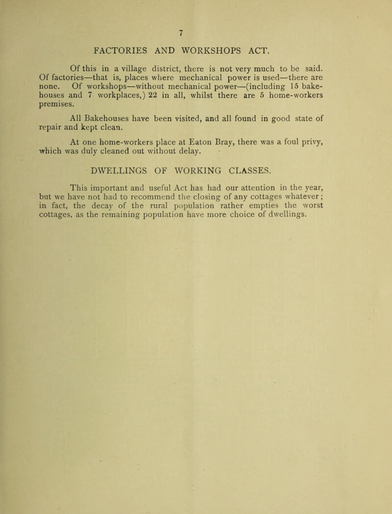 FACTORIES AND WORKSHOPS ACT. Of this in a village district, there is not very much to be said. Of factories—that is, places where mechanical power is used—there are none. Of workshops—without mechanical power—(including 15 bake- houses and 7 workplaces,) 22 in all, whilst there are 5 home-workers premises. All Bakehouses have been visited, and all found in good state of repair and kept clean. At one home-workers place at Eaton Bray, there was a foul privy, which was duly cleaned out without delay. DWELLINGS OF WORKING CLASSES. This important and useful Act has had our attention in the year, but we have not had to recommend the closing of any cottages whatever; in fact, the decay of the rural population rather empties the worst cottages, as the remaining population have more choice of dwellings.