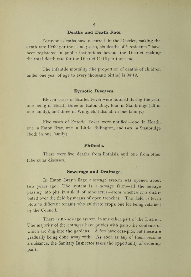 Deaths and Death Rate. Forty-one deaths have occurred in the District, making the death rate lO’OO per thousand ; also, six deaths of “ residents ” have been registered in public institutions beyond the District, making the total death rate for the District 11'46 per thousand. I'he infantile mortality (the proportion of deaths of children under one year of age to every thousand births) is 94'12. Zymotic Diseases. Eleven cases of Scarlet Fever were notified during the year, one being in Heath, three in Eaton Bray, four in Stanbridge (all in one family), and three in Wingfield (also all in one family.) Five cases of Enteric Fever were notified—one in Heath, one in Eaton Bray, one in Little Billington, and two in Stanbridge (both in one family). Phthisis. Ehere were five deaths from Phthisis, and one from other tubercular diseases. Sewerage and Drainage. In Eaton Bray village a sewage system was opened about two years ago. The system is a sewage farm—all the sewage passing into pits in a field of nine acres—from whence it is distri- buted over the field by means of open trenches. The field is let in plots to different tenants who cultivate crops, one lot being retained by the Council. There is no sewage system in any other part of the District. The majority of the cottages have privies with pails, the contents of which are dug into the gardens. A few have cess-pits, but these are gradually being done away with. As soon as any of them become a nuisance, the Sanitary Inspector takes the opportunity of ordering pails.