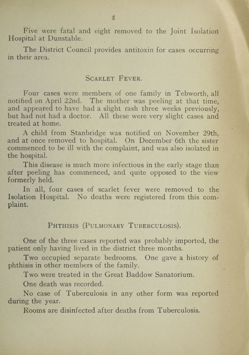 Five were fatal and eight removed to the Joint Isolation Hospital at Dunstable. The District Council provides antitoxin for cases occurring in their area. Scarlet Fever. Four cases were members of one family in Tebworth, all notified on April 22nd. The mother was peeling at that time, and appeared to have had a slight rash three weeks previously, but had not had a doctor. All these were very slight cases and treated at home. A child from Stanbridge was notified on November 29th, and at once removed to hospital. On December 6th the sister commenced to be ill with the complaint, and was also isolated in the hospital. This disease is much more infectious in the early stage than after peeling has commenced, and quite opposed to the view formerly held. In all, four cases of scarlet fever were removed to the Isolation Hospital. No deaths were registered from this com- plaint. Phthisis (Pulmonary Tuberculosis). One of the three cases reported was probably imported, the patient only having lived in the district three months. Two occupied separate bedrooms. One gave a history of phthisis in other members of the family. Two were treated in the Great Baddow Sanatorium. One death was recorded. No case of Tuberculosis in any other form was reported during the year. Rooms are disinfected after deaths from Tuberculosis.