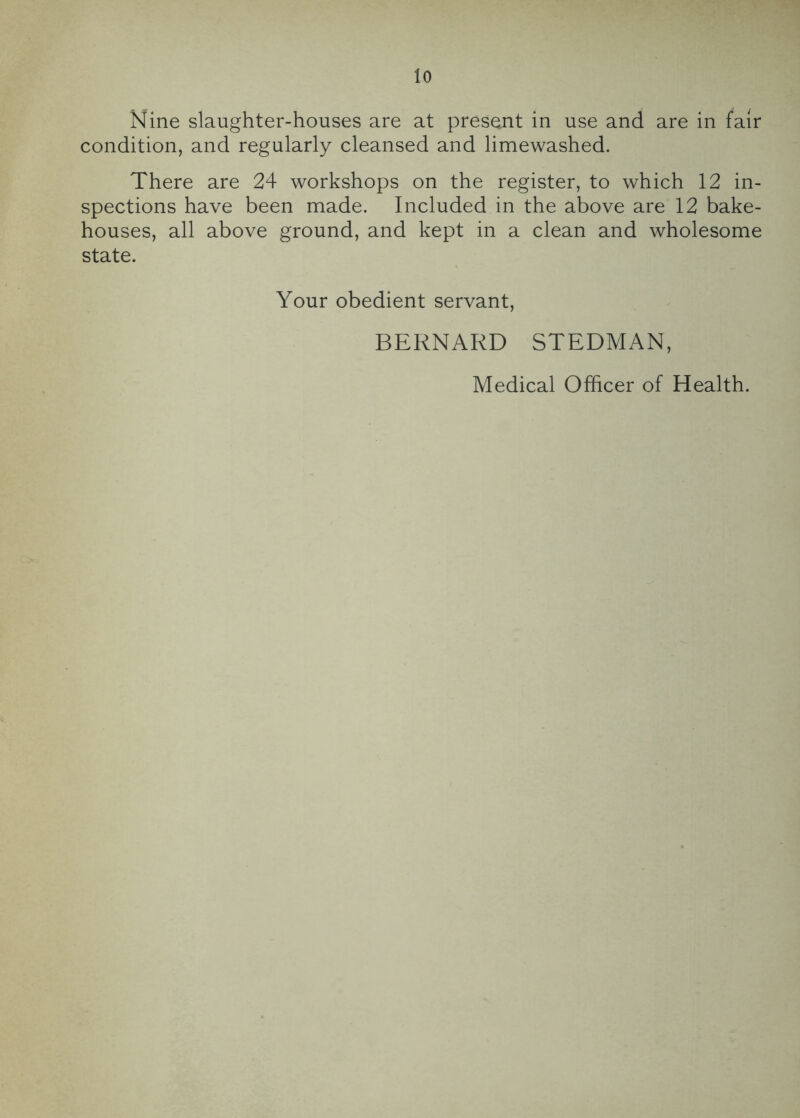 Nine slaughter-houses are at present in use and are in fair condition, and regularly cleansed and limewashed. There are 24 workshops on the register, to which 12 in- spections have been made. Included in the above are 12 bake- houses, all above ground, and kept in a clean and wholesome state. Your obedient servant, BERNARD STEDMAN, Medical Officer of Health.