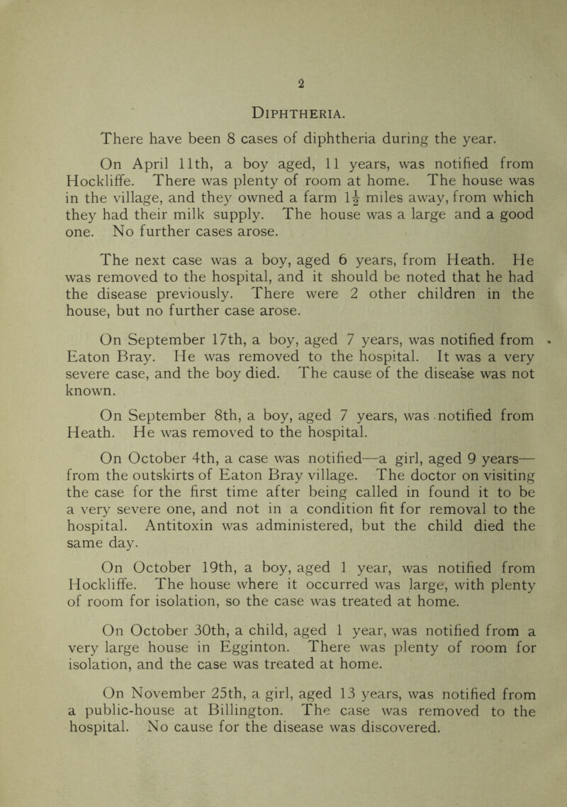 Diphtheria. There have been 8 cases of diphtheria during the year. On April 11th, a boy aged, 11 years, was notified from Hockliffe. There was plenty of room at home. The house was in the village, and they owned a farm 1|- miles away, from which they had their milk supply. The house was a large and a good one. No further cases arose. The next case was a boy, aged 6 years, from Heath. He was removed to the hospital, and it should be noted that he had the disease previously. There were 2 other children in the house, but no further case arose. On September 17th, a boy, aged 7 years, was notified from . Eaton Bray. He was removed to the hospital. It was a very severe case, and the boy died. The cause of the disease was not known. On September 8th, a boy, aged 7 years, was notified from Heath. He was removed to the hospital. On October 4th, a case was notified—a girl, aged 9 years— from the outskirts of Eaton Bray village. The doctor on visiting the case for the first time after being called in found it to be a very severe one, and not in a condition fit for removal to the hospital. Antitoxin was administered, but the child died the same day. On October 19th, a boy, aged 1 year, was notified from Hockliffe. The house where it occurred was large, with plenty of room for isolation, so the case was treated at home. On October 30th, a child, aged 1 year, was notified from a very large house in Egginton. There was plenty of room for isolation, and the case was treated at home. On November 25th, a girl, aged 13 years, was notified from a public-house at Billington. The case was removed to the hospital. No cause for the disease was discovered.