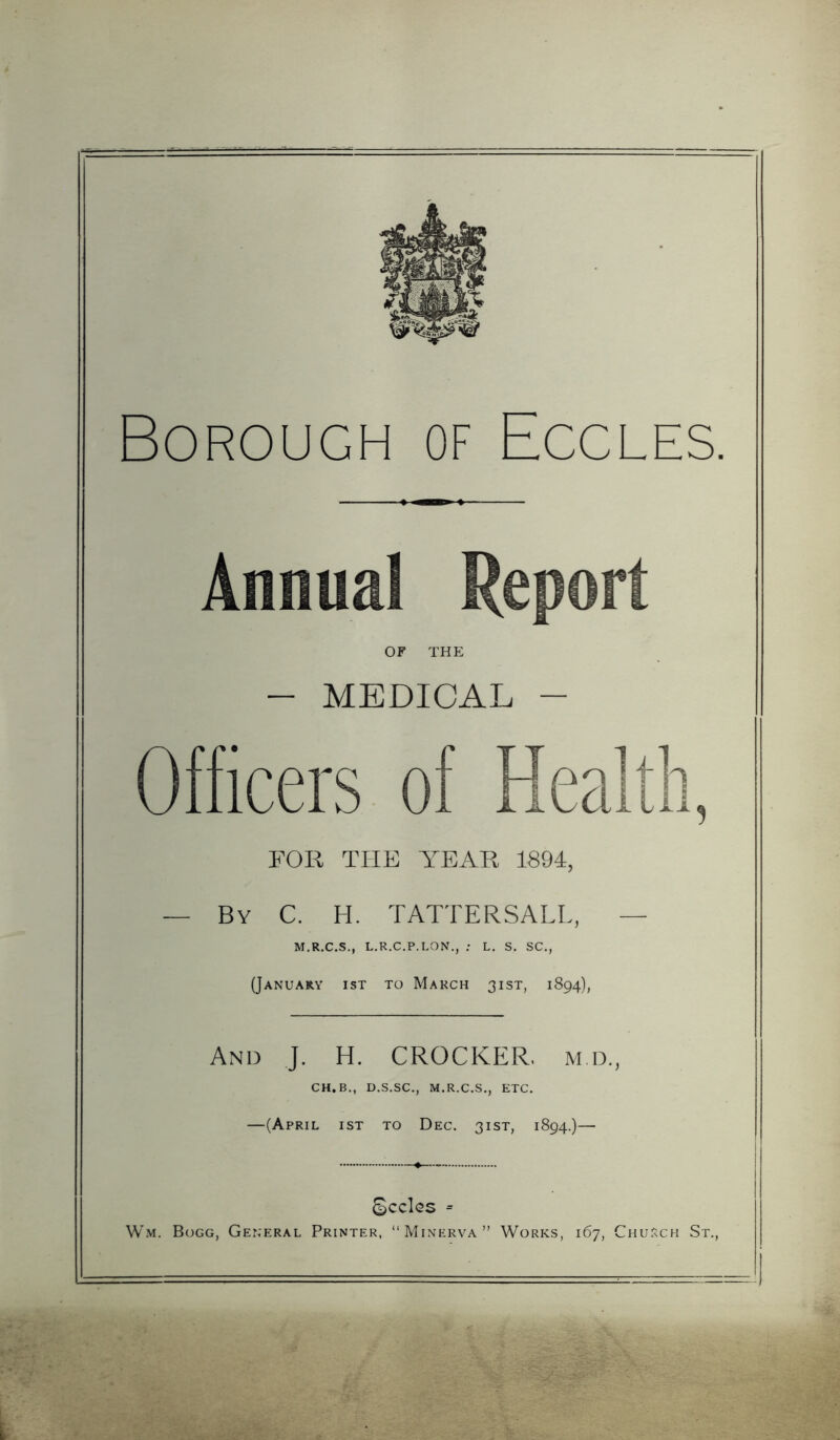 Borough of Eccles. Annual Report OF THE - MEDICAL - Officers of Health, FOR THE YEAR 1894, — By C. H. TATTERSALL, — M.R.C.S., L.R.C.P.LON., : L. S, SC., (January ist to March 31ST, 1894), And J. H. CROCKER, m d., CH.B., D.S.SC., M.R.C.S., ETC. —(April ist to Dec. 31ST, 1894.)— Seeks = W.M. Bogg, General Printer, “Minerva” Works, 167, Chu.rch St.,