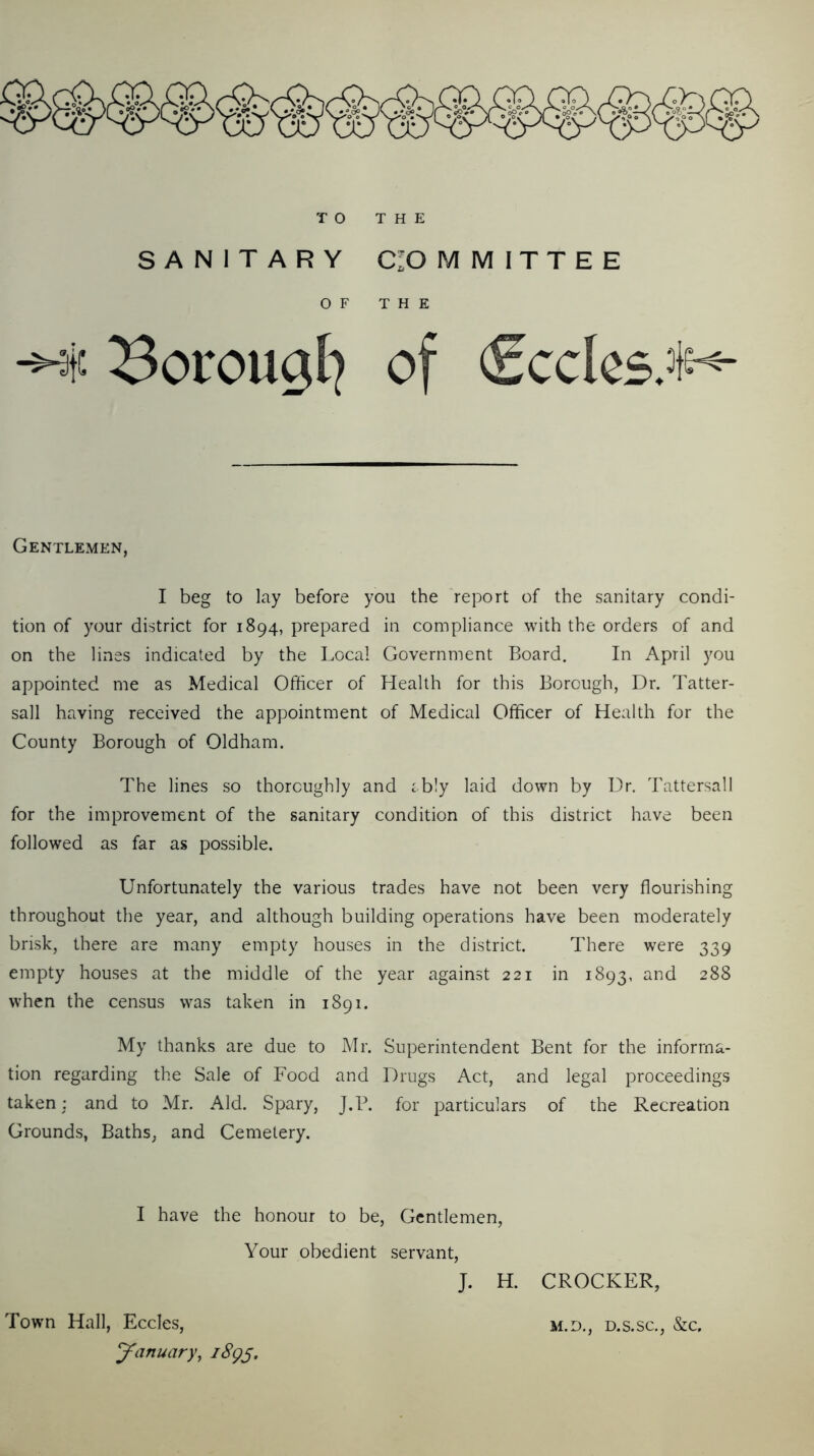 SANITARY CIO M M I T T E E OF THE ^t! ^orougl^ of Cccles;!^ Gentlemen, I beg to lay before you the report of the sanitary condi- tion of your district for 1894, prepared in compliance with the orders of and on the lines indicated by the Local Government Board. In April you appointed me as Medical Officer of Health for this Borough, Dr. Tatter- sail having received the appointment of Medical Officer of Health for the County Borough of Oldham. The lines so thoroughly and ibly laid down by Dr. Tattersall for the improvement of the sanitary condition of this district have been followed as far as possible. Unfortunately the various trades have not been very flourishing throughout the year, and although building operations have been moderately brisk, there are many empty houses in the district. There were 339 empty houses at the middle of the year against 221 in 1893, when the census was taken in 1891. My thanks are due to Mr. Superintendent Bent for the informa- tion regarding the Sale of Food and Drugs Act, and legal proceedings taken: and to Mr. Aid. Spary, J.B. for particulars of the Recreation Grounds, Baths, and Cemetery. I have the honour to be, Gentlemen, Your obedient servant, J. H. CROCKER, Town Hall, Eccles, m.d,, d.s.sc., &c. January, iSg^.