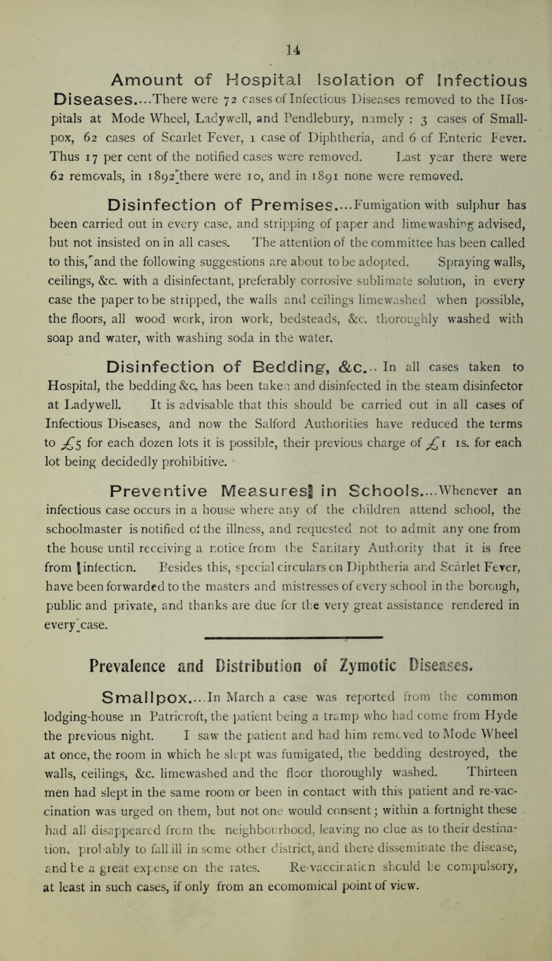 Amount of Hospital Isolation of Infectious Diseases...-There were 72 cases of Infectious Diseases removed to the Hos- pitals at Mode Wheel, Ladywell, and Pendlebury, namely : 3 cases of Small- pox, 62 cases of Scarlet Fever, 1 case of Diphtheria, and 6 of Enteric Fever. Thus 17 per cent of the notified cases were removed. Last year there were 62 removals, in i892There were 10, and in 1891 none were removed. Disinfection of Premises....Fumigation with sulphur has been carried out in every case, and stripping of paper and limewashing advised, but not insisted on in all cases. The attention of the committee has been called to this,'and the following suggestions are about to be adopted. Spraying walls, ceilings, &c. with a disinfectant, preferably corrosive sublimate solution, in every case the paper to be stripped, the walls and ceilings limewashed when possible, the floors, all wood work, iron work, bedsteads, &c. tlioroughly washed with soap and water, with washing soda in the water. Disinfection of Bedding*, &C. ■ in all cases taken to Hospital, the bedding &c. has been taken and disinfected in the steam disinfector at Ladywell. It is advisable that this should be carried out in all cases of Infectious Diseases, and now the Salford Authorities have reduced the terms to ;^5 for each dozen lots it is possible, their previous charge of is. for each lot being decidedly prohibitive. Preventive Measures! in Schools..-Whenever an infectious ca.se occurs in a house where any of the children attend school, the schoolmaster is notified of the illness, and requested not to admit any one from the house until receiving a notice from the Sanitary Authority that it is free from I infection. Besides this, special circulars on Diphtheria and Scarlet Fever, have been forwarded to the masters and mistresses of every school in the borough, public and private, and thanks are due for the very great assistance rendered in everyTase. Prevalence and Distribution of Zymotic Diseases. Smallpox..--In March a case was reported from the common lodging-house in Patricroft, the patient being a tramp who had come from Hyde the previous night. I saw the patient and had him removed to Mode Wheel at once, the room in which he slept was fumigated, the bedding destroyed, the walls, ceilings, &c. limewashed and the floor thoroughly washed. Thirteen men had slept in the same room or been in contact with this patient and re-vac- cination was urged on them, but not one' would consent; within a fortnight these had all disappeared from the neighboi^rhocd, leaving no clue as to their destina- tion, probably to fall ill in some other district, and there disseminate the disease, and he a great expense on the rates. Re-vaccinaticn should he compulsory, at least in such cases, if only from an ecomomical point of view.