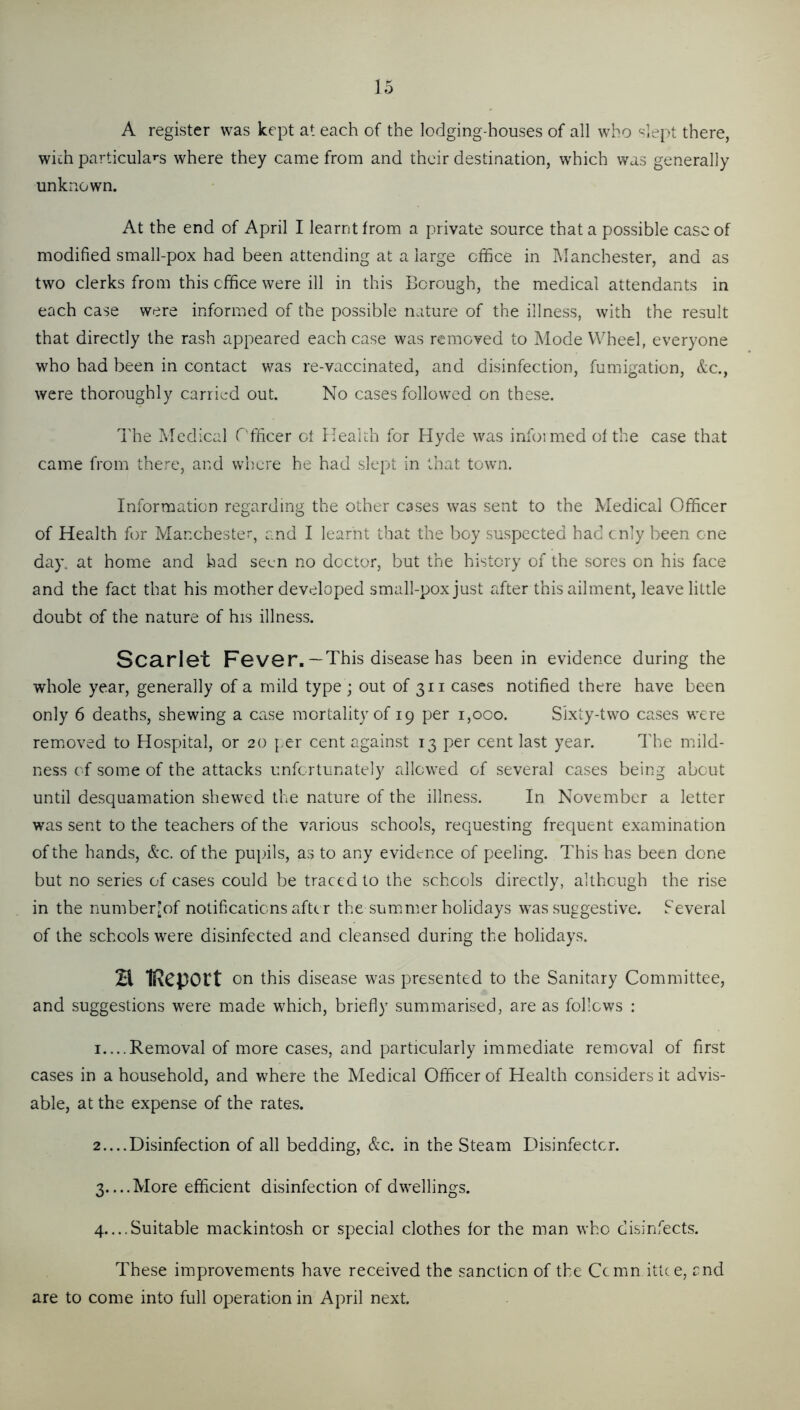 A register was kept at each of the lodging-houses of all who ^-^lept there, with particular's where they came from and their destination, which was generally unknown. At the end of April I learnt from a private source that a possible case of modified small-pox had been attending at a large office in IManchester, and as two clerks from this office were ill in this Borough, the medical attendants in each case were informed of the possible nature of the illness, with the result that directly the rash appeared each case was removed to Mode Wheel, everyone who had been in contact was re-vaccinated, and disinfection, fumigation, &c., were thoroughly carried out. No cases followed on these. The Medical Officer ot Health for Hyde was infoimed of the case that came from there, and where he had slept in that town. Information regarding the other cases was sent to the Medical Officer of Health for Manchester and I learnt that the boy suspected had cnly been one day. at home and had seen no dcctoi-, but the history of the sores on his face and the fact that his mother developed small-pox just after this ailment, leave little doubt of the nature of his illness. Scarlet Fever.— This disease has been in evidence during the whole year, generally of a mild type ; out of 311 cases notified there have been only 6 deaths, shewing a case mortality of 19 per i,oco. Sixty-two cases were remioved to Hospital, or 20 per cent against 13 per cent last year. The niild- ness of some of the attacks unfortunately allowed of several cases being about until desquamation shewed the nature of the illness. In November a letter w'as sent to the teachers of the various schools, requesting frequent examination of the hands, &c. of the pupils, as to any evidence of peeling. This has been done but no series of cases could be traced to the schools directly, althcugh the rise in the numberjof notifications after the summier holidays was suggestive. Several of the schools were disinfected and cleansed during the holidays. H IRcpOlt on this disease was presented to the Sanitary Committee, and suggestions were made which, briefly summarised, are as follows : 1.. ..Removal of more cases, and particularly immediate removal of first cases in a household, and where the Medical Officer of Health considers it advis- able, at the expense of the rates. 2.. ..Disinfection of all bedding, &c. in the Steam Disinfector. 3 More efficient disinfection of dwellings. 4.. ..5.itable mackintosh or special clothes for the man who disinfects. These improvements have received the sanction of the Cemn ittce, end are to come into full operation in April next.