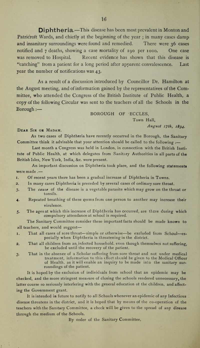 Di phtheria.—This disease has been most prevalent in Monton and Patricroft Wards, and chielly at the beginning of the year ; in many cases damp and insanitary surroundings were found and remedied. There were 36 cases notified and 7 deaths, showing a case mortality of 190 per 1000. One case was removed to Hospital. Recent evidence has shown that this disease is “catching” from a patient for a long period after apparent convalescence. Last year the number of notifications was 43. As a result of a discussion introduced by Councillor Dr. Hamilton at the August meeting, and of information gained by the repre.sentatives of the Com- mittee, who attended the Congress of the British Institute of Public Health, a copy of the following Circular was sent to the teachers of all the Schools in the Borough:— BOROUGH OF ECCLES, Town Hall, August 17th, i8g4. Dear Sir or Madam. As two cases of Diphtheria have recently occurred in the Borough, the Sanitary Committee think it advisable that your attention should be called to the following :— Last month a Congress was held in London, in connection with the British Insti- tute of Public Health, at which delegates from Sanitary Authorities in all parts of the British Isles, New York, India, &c. were present. An important discussion on Diphtheria took place, and the following statements were made .— 1. Of recent years there has been a gradual increase of Diphtheria in Towns. 2. In many cases Diphtheria is preceded by several cases of ordinary sore throat. 3. The cause of the disease is a vegetable parasite which may grow on the throat or tonsils. 4. Repeated breathing of these germs from one person to another may increase their virulence. 5. The ages at which this increase of Diphtheria has occurred, are those during which compulsory attendance at school is required. The Sanitary Committee consider these important facts should be made known to all teachers, and would suggest— 1, That all cases of sore throat—simple or otherwise—be excluded from School—es- pecially when Diphtheria is threatening in the district, 2, That all children from an infected household, even though themselves not suffering, be excluded until the recovery of the patient. 3, That in the absence of a Scholar suffering from sore throat and not under medical treatment, information to this effect should be given to the Medical Officer of Health, as it will enable an inquiry to be made into the sanitary sur- roundings of the patient. It is hoped by the exclusion of individuals from school that an epidemic may be checked, and the more stringent measure of closing the schools rendered unnecessary, the latter course so seriously interfering with the general education of the children, and affect- ing the Government grant. It is intended in future to notify to all Schools whenever an epidemic of any Infectious disease threatens in the district, and it is hoped that by means of the co-operation of the teachers with the Sanitary Committee, a check will be given to the spread of any disease through the medium of the Schools. By order of the Sanitary Committee,