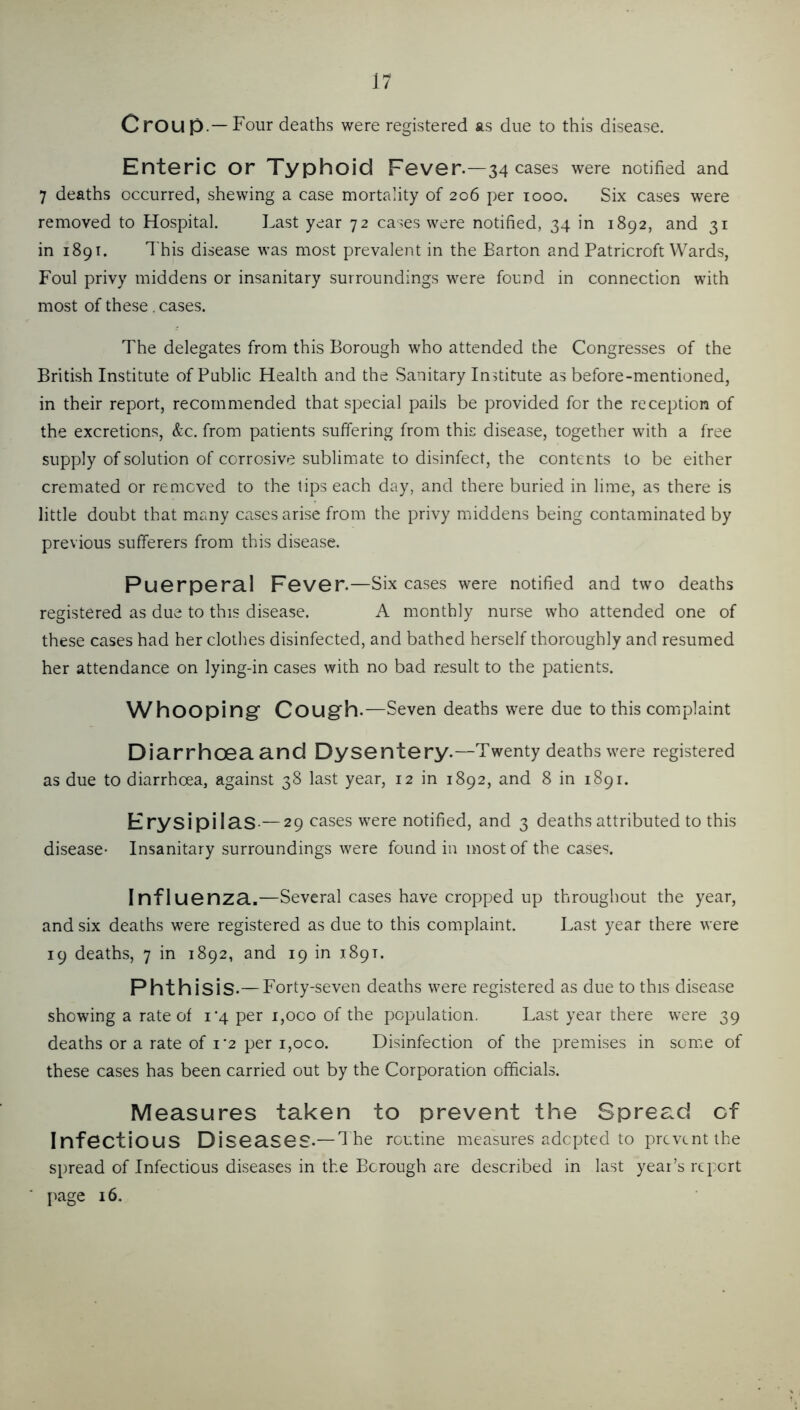 Croup.—Four deaths were registered as due to this disease. Enteric or Typhoid Fever.—34 cases were notified and 7 deaths occurred, shewing a case mortality of 206 per 1000. Six cases were removed to Hospital. Last year 72 cases were notified, 34 in 1892, and 31 in 1891. This disease was most prevalent in the Barton and Patricroft Wards, Foul privy middens or insanitary surroundings were found in connection with most of these. cases. The delegates from this Borough who attended the Congresses of the British Institute of Public Health and the Sanitary Institute as before-mentioned, in their report, recommended that special pails be provided for the reception of the excretions, &c. from patients suffering from this disease, together with a free supply of solution of corrosive sublimate to disinfect, the contents to be either cremated or removed to the tips each day, and there buried in lime, as there is little doubt that many cases arise from the privy middens being contaminated by previous sufferers from this disease. PuGrpcral FgvGT.—Six cases were notified and two deaths registered as due to this disease. A monthly nurse who attended one of these cases had her clothes disinfected, and bathed herself thoroughly and resumed her attendance on lying-in cases with no bad result to the patients. Whooping Cough.—Seven deaths were due to this complaint DiarrhOGa and Dysentery.—Twenty deaths were registered as due to diarrhoea, against 38 last year, 12 in 1892, and 8 in 1891. ErysipilaS-—29 cases were notified, and 3 deaths attributed to this disease- Insanitary surroundings were found in most of the cases. Influenza,—Several cases have cropped up throughout the year, and six deaths were registered as due to this complaint. Last year there were 19 deaths, 7 in 1892, and 19 in 1891. Phthisis.— Forty-seven deaths were registered as due to this disease showing a rate of 1*4 per i,oco of the population. Last year there were 39 deaths or a rate of 1*2 per i,oco. Disinfection of the premises in some of these cases has been carried out by the Corporation officials. Measures taken to prevent the Spread cf Infectious Diseases.— d he routine measures adopted to prevent the spread of Infectious diseases in the Borough are described in last year’s report