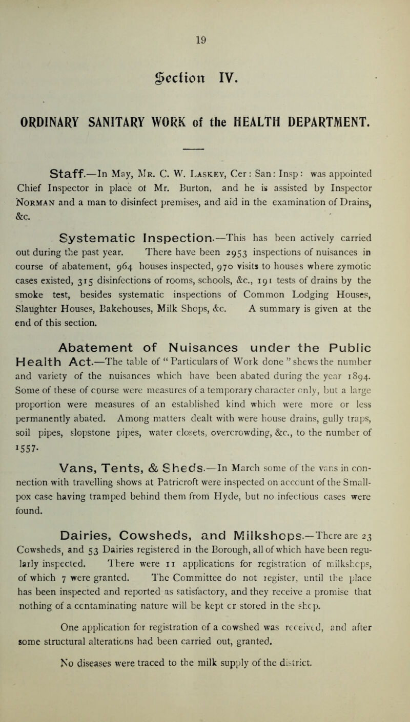 Section IV. ORDINARY SANITARY WORK of the HEALTH DEPARTMENT. Staff.—In May, Mr. C. W. Laskey, Cer: San: In.sp: was appointed Chief Inspector in place ot Mr. Burton, and he is assisted by Inspector Norman and a man to disinfect premises, and aid in the examination of Drains, &c. Systematic Inspection.—This has been actively carried out during the past year. There have been 2953 inspections of nuisances in course of abatement, 964 houses inspected, 970 visits to houses where zymotic cases existed, 315 disinfections of rooms, schools, &c., 191 tests of drains by the smoke test, besides systematic inspections of Common Lodging Houses, Slaughter Houses, Bakehouses, Milk Shops, &c. A summary is given at the end of this section. Abatement of Nuisances under the Public Health Act. —The table of “ Particulars of Work done ” shews the number and variety of the nuisances which have been abated during the year 1894. Some of these of course were measures of a temporary character only, but a large proportion were measures of an established kind which were more or less permanently abated. Among matters dealt with were house drains, gully traps, soil pipes, slopstone pipes, water closets, overcrowding, &c., to the number of 1557- Vans, Tents, Sl Sheds.—In March some of the vans in con- nection with travelling shows at Patricroft were inspected on account of the Small- pox case having tramped behind them from Hyde, but no infectious cases were found. Dairies, Cowsheds, and Milkshops.—There are 23 CowshedSj and 53 Dairies registered in the Borough, all of which have been regu- larly inspected. There were ii applications for registration of milkshops, of which 7 were granted. The Committee do not register, until the place has been inspected and reported as satisfactory, and they receive a promise that nothing of a contaminating nature will be kept or stored in the shep. One application for registration of a cowshed w'as received, and after some structural alterations had been earried out, granted. No diseases were traced to the milk supply of the district.