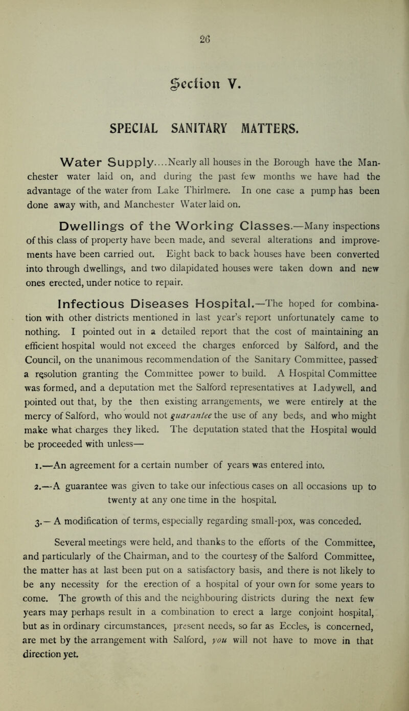 Section V. SPECIAL SANITARY MATTERS. Water Supply....Nearly all houses in the Borough have the Man- chester water laid on, and during the past few months we have had the advantage of the water from Lake Thirlmere. In one case a pump has been done away with, and Manchester Water laid on. Dwellings of the Working Classes.—Many inspections of this class of property have been made, and several alterations and improve- ments have been carried out. Eight back to back houses have been converted into through dwellings, and two dilapidated houses were taken down and new ones erected, under notice to repair. Infectious Diseases Hospital.—The hoped for combina- tion with other districts mentioned in last year’s report unfortunately came to nothing. I pointed out in a detailed report that the cost of maintaining an efficient hospital would not exceed the charges enforced by Salford, and the Council, on the unanimous recommendation of the Sanitary Committee, passed' a resolution granting the Committee power to build. A Hospital Committee was formed, and a deputation met the Salford representatives at Lady well, and pointed out that, by the then existing arrangements, we were entirely at the mercy of Salford, who would not guarantee the use of any beds, and who might make what charges they liked. The deputation stated that the Hospital would be proceeded with unless— 1. —An agreement for a certain number of years was entered into. 2. —A guarantee was given to take our infectious cases on all occasions up to twenty at any one time in the hospital. 3. — A modification of terms, especially regarding small-pox, was conceded. Several meetings were held, and thanks to the efforts of the Committee, and particularly of the Chairman, and to the courtesy of the Salford Committee, the matter has at last been put on a satisfactory basis, and there is not likely to be any necessity for the erection of a hospital of your own for some years to come. The growth of this and the neighbouring districts during the next few years may perhaps result in a combination to erect a large conjoint hospital, but as in ordinary circumstances, present needs, so far as Eccles, is concerned, are met by the arrangement with Salford, you will not have to move in that direction yet.