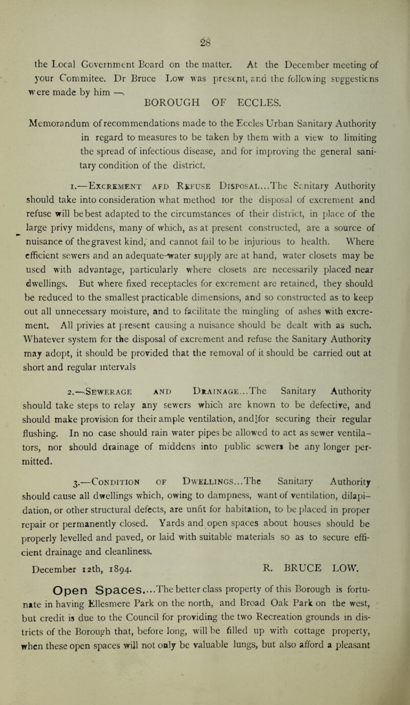 the Local Government Board on the matter. At the December meeting of your Commitee. Dr Bruce Low was present, and the follo\\ing suggesticns were made by him —^ BOROUGH OF ECCLES. Memorandum of recommendations made to the Eccles Urban Sanitary Authority in regard to measures to be taken by them with a view to limiting the spread of infectious disease, and for improving the general sani- tary condition of the district. 1. —Excrement afd Refuse Disposal...The Sanitary Authority should take into consideration what method tor the disposal of excrement and refuse will be best adapted to the circumstances of their district, in jilace of the large privy middens, many of which, as at present constructed, are a source of nuisance of the gravest kind,'and cannot fail to be injurious to health. VV^here efficient sewers and an adequate-^ater supply are at hand, water closets may be used with advantage, particularly where closets are necessarily placed near dwellings. But where fixed receptacles for excrement are retained, they should be reduced to the smallest practicable dimensions, and so constructed as to keep out all unnecessary moisture, and to facilitate the mingling of ashes with excre- ment. All privies at present causing a nuisance should be dealt with as such. Whatever system for the disposal of excrement and refuse the Sanitary Authority may adopt, it should be provided that the removal of it should be carried out at short and regular intervals 2. —>Sewerage and Drain age... The Sanitary Authority should take steps to relay any sewxrs which are known to be defective, and should make provision for their ample ventilation, andlfor securing their regular flushing. In no case should rain water pipes be allowed to act as sewer ventila- tors, nor should drainage of middens into public sewers be any longer per- mitted. 3.—Condition of Dwellings...The Sanitary Authority should cause all dwellings which, owing to dampness, want of ventilation, dilapi- dation, or other structural defects, are unfit for habitation, to be placed in proper repair or permanently closed. Yards and open spaces about houses should be properly levelled and paved, or laid with suitable materials so as to secure effi- cient drainage and cleanliness. December 12th, 1894. R. BRUCE LOW. Op6n SpaCGS.--The better class property of this Borough is fortu- nate in having Ellesmere Park on the north, and Broad Oak Park on the west, but credit is due to the Council for providing the tw^o Recreation grounds in dis- tricts of the Borough that, before long, will be filled up with cottage property, when these open spaces will not only be valuable lungs, but also afford a pleasant