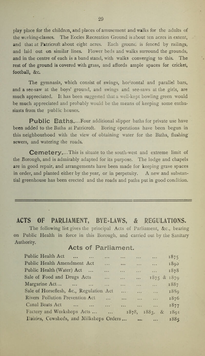 play place for the children, and places of amusement and walks for the adults of the working-classes. The Eccles Recreation Ground is about ten acres in extent, and that at Patricroft about eight acres. Each grounc is fenced by railings, and laid out on similar lines. Flower beds and walks surround the grounds, and in the centre of each is a band stand, with walks converging to this. The rest of the ground is covered with grass, and affords ample spaces for cricket, football, &c. The gymnasia, which consist of swings, horizontal and parallel bars, and a see-saw at the boys’ ground, and swings and see-saws at the girls, are much appreciated. It has been suggested that a well-kept bowling green would be much appreciated and probably would be the means of keeping some enthu- siasts from the public houses. Publ ic Baths..-.Four additional slipper baths for private use have been added to the Baths at Patricroft. Boring operations have been begun in this neighbourhood with the view of obtaining water for the Baths, flushing sewers, and watering the roads. C6rnet6ry....This is situate to the south-west and extreme limit of the Borough, and is admirably adapted for its purpose. The lodge and chapels are in good repair, and arrangements have been made for keeping grave spaces in order, and planted either by the year, or in perpetuity. A new and substan- tial greenhouse has been erected and the roads and paths put in good condition. ACTS OF PARLIAMENT, BYE-LAWS, & REGULATIONS. The following list gives the principal Acts of Parliament, &:c., bearing on Public Health in force in this Borough, and carried out by the Sanitary Authority. Acts of Parliament. Public Health Act 1875 Public Health Amendment Act 0 08 00 Public Health (Water) Act 1878 Sale of Food and Drugs Acts 1875 ^ 1879 Margarine Act,.. 00 CO Sale of Horseflesh, &c.. Regulation Act 1889 Rivers Pollution Prevention Act 1876 Canal Boats Act 1877 Factory and Workshops Acts ... ... 1878, 1883, & 1891 Dailies, Cowsheds, and Milkshops Orders 1885
