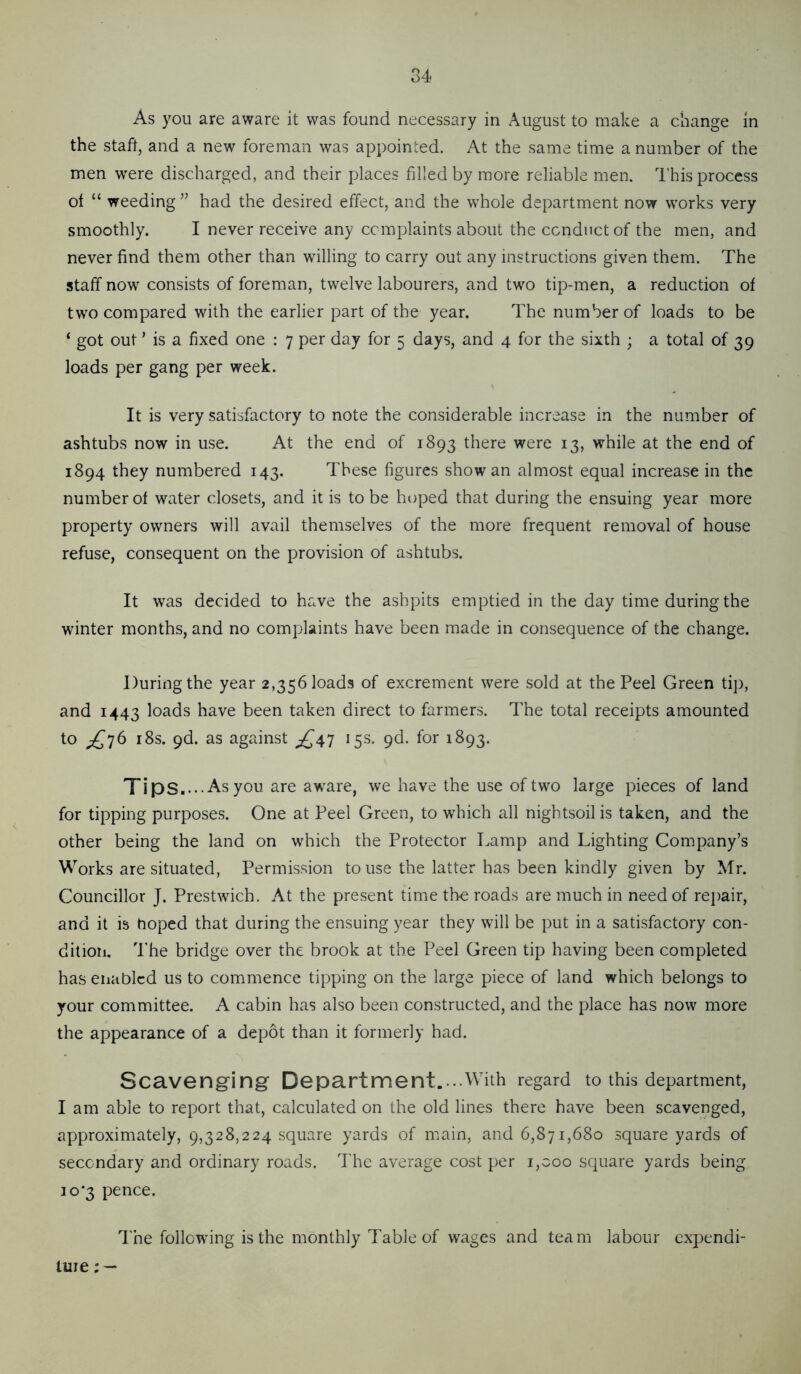 As you are aware it was found necessary in August to make a change in the staff, and a new foreman was appointed. At the same time a number of the men were discharged, and their places filled by more reliable men. I'his process of “ weeding ” had the desired effect, and the whole department now works very smoothly. I never receive any complaints about the conduct of the men, and never find them other than willing to carry out any instructions given them. The staff now consists of foreman, twelve labourers, and two tip-men, a reduction of two compared with the earlier part of the year. The number of loads to be ‘ got out ’ is a fixed one : 7 per day for 5 days, and 4 for the sixth ; a total of 39 loads per gang per week. It is very satisfactory to note the considerable increase in the number of ashtubs now in use. At the end of 1893 there were 13, while at the end of 1894 they numbered 143. These figures show an almost equal increase in the number of water closets, and it is to be hoped that during the ensuing year more property owners will avail themselves of the more frequent removal of house refuse, consequent on the provision of ashtubs. It was decided to have the ashpits emptied in the day time during the winter months, and no complaints have been made in consequence of the change. During the year 2,356 loads of excrement were sold at the Peel Green ti]), and 1443 loads have been taken direct to farmers. The total receipts amounted to i8s. pd. as against ^^47 15s. pd. for 1893. Tips... .As you are aware, we have the use of two large pieces of land for tipping purposes. One at Peel Green, to which all nightsoil is taken, and the other being the land on which the Protector Lamp and Lighting Com.pany’s Works are situated, Permission to use the latter has been kindly given by Mr. Councillor J. Prestwich. At the present time the roads are much in need of repair, and it is hoped that during the ensuing year they will be put in a satisfactory con- dition. I’he bridge over the brook at the Peel Green tip having been completed has enabled us to commence tipping on the large piece of land which belongs to your committee. A cabin has also been constructed, and the place has now more the appearance of a depot than it formerly had. Scavenging Department....With regard to this department, I am able to report that, calculated on the old lines there have been scavenged, approximately, 9,328,224 square yards of niain, and 6,871,680 square yards of secondary and ordinary roads. The average cost per 1,000 square yards being io’3 pence. The following is the monthly Table of w^ages and team labour expendi- ture ; —