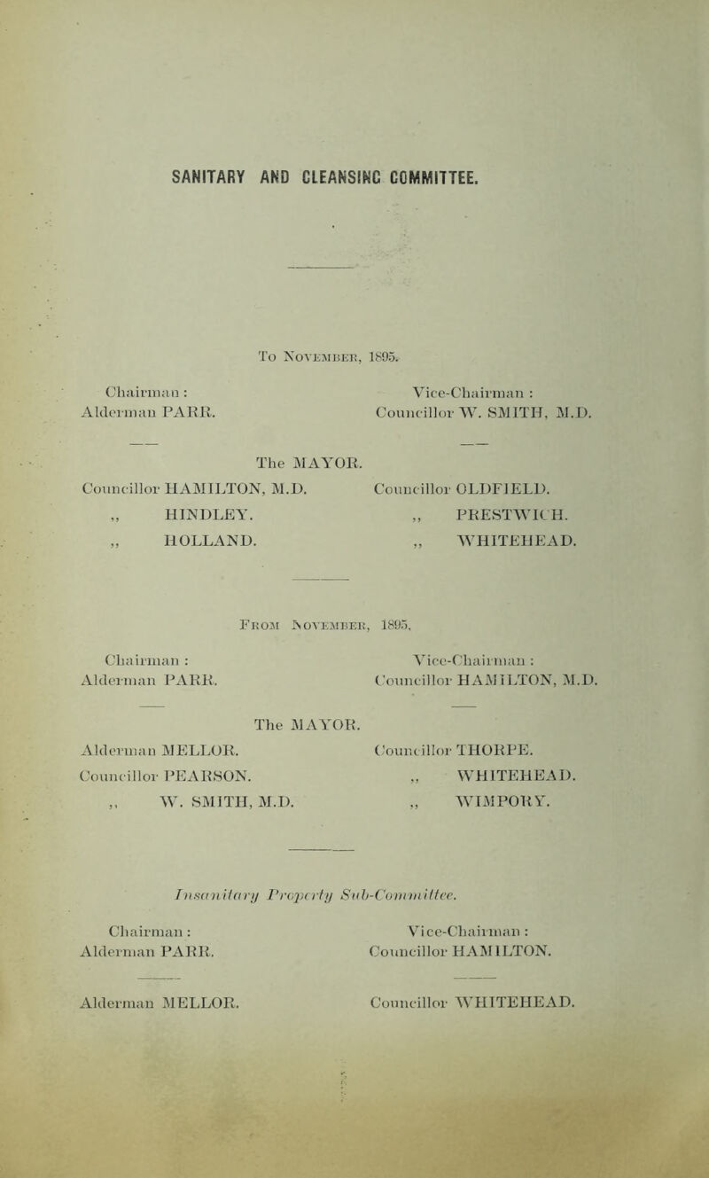 SANITARY AND CLEANSING COMMITTEE. To November, 1895. Chairman: Alderman PARR. Vice-Chairman : Councillor W. SMITH, M.D. The MAYOR. Councillor HAMILTON, M.D. Councillor OLDFIELD. „ HINDLEY. „ PRESTWICH. „ HOLLAND. „ WHITEHEAD. From November, 1805. Chairman : Alderman PARR. Vice-Chairman : Councillor HAMILTON, M.D. The MAYOR. Alderman MELLOR. Councillor THORPE. Councillor PEARSON. „ WHITEHEAD. ,, W. SMITH, M.D. „ WIMPORY. Insanitary Property Snb-Comviittec. Chairman: Alderman PARR. Vice-Chairman : Councillor HAMILTON. Alderman MELLOR. Councillor WHITEHEAD.