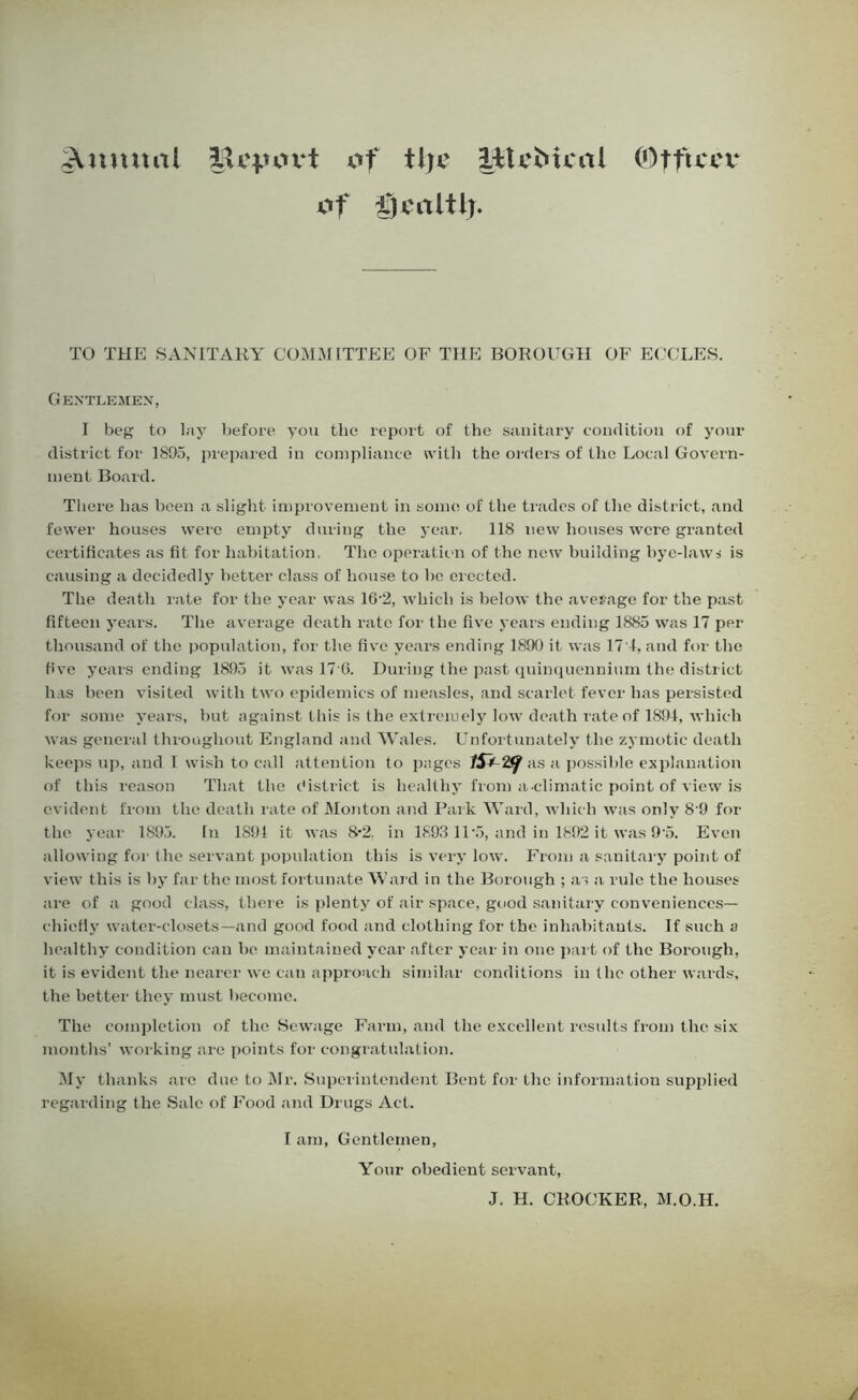 Annual lU'j.uu*t of tlje litcMcal (Otficcv of f)caltl). TO THE SANITARY COMMITTEE OF THE BOROUGH OF ECCLES. Gentlemen, I beg to lay before you the report of the sanitary condition of your district for 1895, prepared in compliance with the orders of the Local Govern- ment Board. There has been a slight improvement in some of the trades of the district, and fewer houses were empty during the year, 118 new houses were granted certificates as fit for habitation, The operation of the new building bye-laws is causing a decidedly better class of house to he erected. The death rate for the year was 16-2, which is below the average for the past fifteen years. The average death rate for the five years ending 1885 was 17 per thousand of the population, for the five years ending 1890 it was 17'4, and for the five years ending 1895 it was 17 0. During the past quinquennium the district has been visited with two epidemics of measles, and scarlet fever has persisted for some years, but against this is the extremely low death rate of 1894, which was general throughout England and Wales. Unfortunately the zymotic death keeps up, and I wish to call attention to pages /47 Z<f as a possible explanation of this reason That the district is healthy from a climatic point of view is evident from the death rate of Monton and Park Ward, which was only 8 9 for the year 1895. In 1891 it was 8-2. in 1893 11 5, and in 1892 it was 9‘5. Even allowing for the servant population this is very low. From a sanitary point of view this is by far the most fortunate Ward in the Borough ; as a rule the houses are of a good class, there is plenty of air space, good sanitary conveniences— chiefly water-closets—and good food and clothing for the inhabitants. If such a healthy condition can he maintained year after year in one part of the Borough, it is evident the nearer we can approach similar conditions in the other wards, the better they must become. The completion of the Sewage Farm, and the excellent results from the six months’ working are points for congratulation. My thanks are due to Mr. Superintendent Bent for the information supplied regarding the Sale of Food and Drugs Act. I am, Gentlemen, Your obedient servant, J. H. CROCKER, M.O.H.