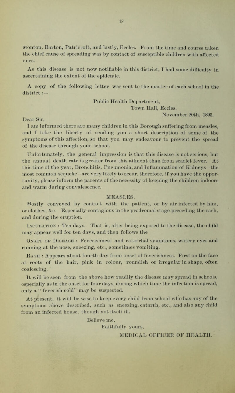 Monton, Barton, Patricroft, and lastly, Eccles. From the time and course taken the chief cause of spreading was by contact of susceptible children with affected ones. As this disease is not now notifiable in this district, I had some difficulty in ascertaining the extent of the epidemic. A copy of the following letter was sent to the master of each school in the district:— Public Health Department, Town Hall, Eccles, November 20th, 1895. Dear Sir, I am informed there are many children in this Borough suffering from measles, and I take the liberty of sending you a short description of some of the symptoms of this affection, so that you may endeavour to prevent the spread of the disease through your school. Unfortunately, the general impression is that this disease is not serious, hut the annual death rate is greater from this ailment than from scarlet fever. At this time of the year, Bronchitis, Pneumonia, and Inflammation of Kidneys—the most common sequelae—are very likely to occur, therefore, if you have the oppor- tunity, please inform the parents of the necessity of keeping the children indoors and warm during convalescence. MEASLES. Mostly conveyed by contact with the patient, or by air infected by him, or clothes, <fcc Especially contagious in the prodromal stage preceding the rash, and during the eruption. Incubation : Ten days. That is, after being exposed to the disease, the child may appear well for ten days, and then follows the Onset of Disease : Feverishness and catarrhal symptoms, watery eyes and running at the nose, sneezing, etc., sometimes vomiting. Rash : Appeal’s about fourth day from onset of feverishness. First on the face at roots of the hair, pink in colour, roundish or irregular in shape, often coalescing. It will he seen from the above how readily the disease may spread in schools, especially as in the onset for four days, during which time the infection is spread, only a “ feverish cold” may be suspected. At present, it will he wise to keep every child from school who has any of the symptoms above described, such as sneezing, catarrh, etc., and also any child from an infected house, though not itself ill. Believe me, Faithfully yours, MEDICAL OFFICER OF HEALTH.