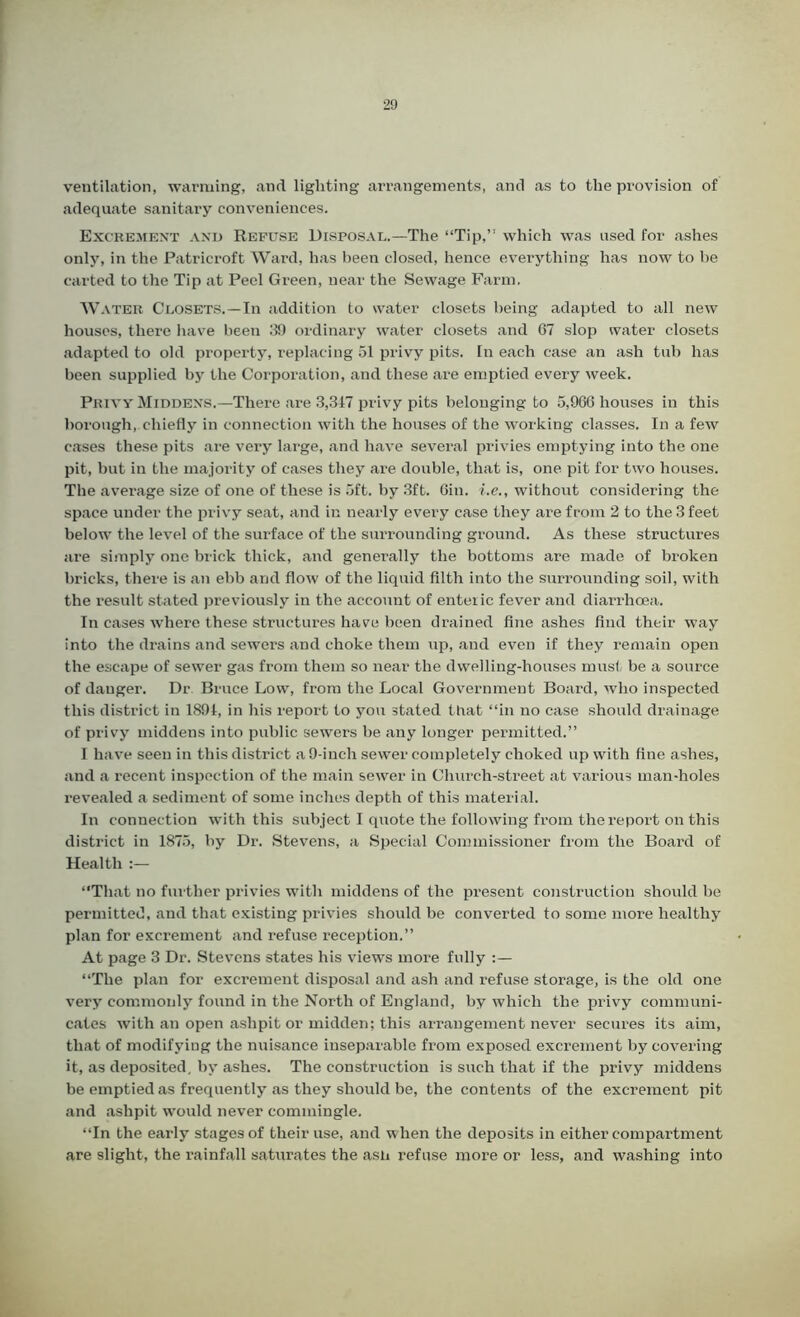ventilation, warming, and lighting arrangements, and as to the provision of adequate sanitary conveniences. Excrement and Refuse Disposal.—The “Tip,” which was used for ashes only, in the Patricroft Ward, has been closed, hence everything has now to be carted to the Tip at Peel Green, near the Sewage Farm. W A ter Closets.—In addition to water closets being adapted to all new houses, there have been 39 ordinary water closets and 67 slop water closets adapted to old property, replacing 51 privy pits. In each case an ash tub has been supplied by the Corporation, and these are emptied every week. Privy Middens.—There are 3,347 privy pits belonging to 5,966 houses in this borough, chiefly in connection with the houses of the working classes. In a few cases these pits are very large, and have several privies emptying into the one pit, but in the majority of cases they are double, that is, one pit for two houses. The average size of one of these is 5ft. by 3ft. 6in. i.e., without considering the space under the privy seat, and in nearly every case they are from 2 to the 3 feet below the level of the surface of the surrounding ground. As these structures are simply one brick thick, and generally the bottoms are made of broken bricks, there is an ebb and flow of the liquid filth into the surrounding soil, with the result stated previously in the account of enteric fever and diarrhoea. In cases where these structures have been drained fine ashes find their way into the drains and sewers and choke them up, and even if they remain open the escape of sewer gas from them so near the dwelling-houses must be a source of danger. Dr Bruce Low, from the Local Government Board, who inspected this district in 1894, in his report to you stated that “in no case should drainage of privy middens into public sewers he any longer permitted.” I have seen in this district a 9-inch sewer completely choked up with fine ashes, and a recent inspection of the main sewer in Church-street at various man-holes revealed a sediment of some inches depth of this material. In connection with this subject I quote the following from the report on this district in 1875, by Dr. Stevens, a Special Commissioner from the Board of Health “That no further privies with middens of the present construction should be permitted, and that existing privies should be converted to some more healthy plan for excrement and refuse reception.” At page 3 Dr. Stevens states his views more fully “The plan for excrement disposal and ash and refuse storage, is the old one very commonly found in the North of England, by which the privy communi- cates with an open ashpit or midden; this arrangement never secures its aim, that of modifying the nuisance inseparable from exposed excrement by covering it, as deposited, by ashes. The construction is such that if the privy middens be emptied as frequently as they should be, the contents of the excrement pit and ashpit would never commingle. “In the early stages of their use, and when the deposits in either compartment are slight, the rainfall saturates the ash refuse more or less, and washing into