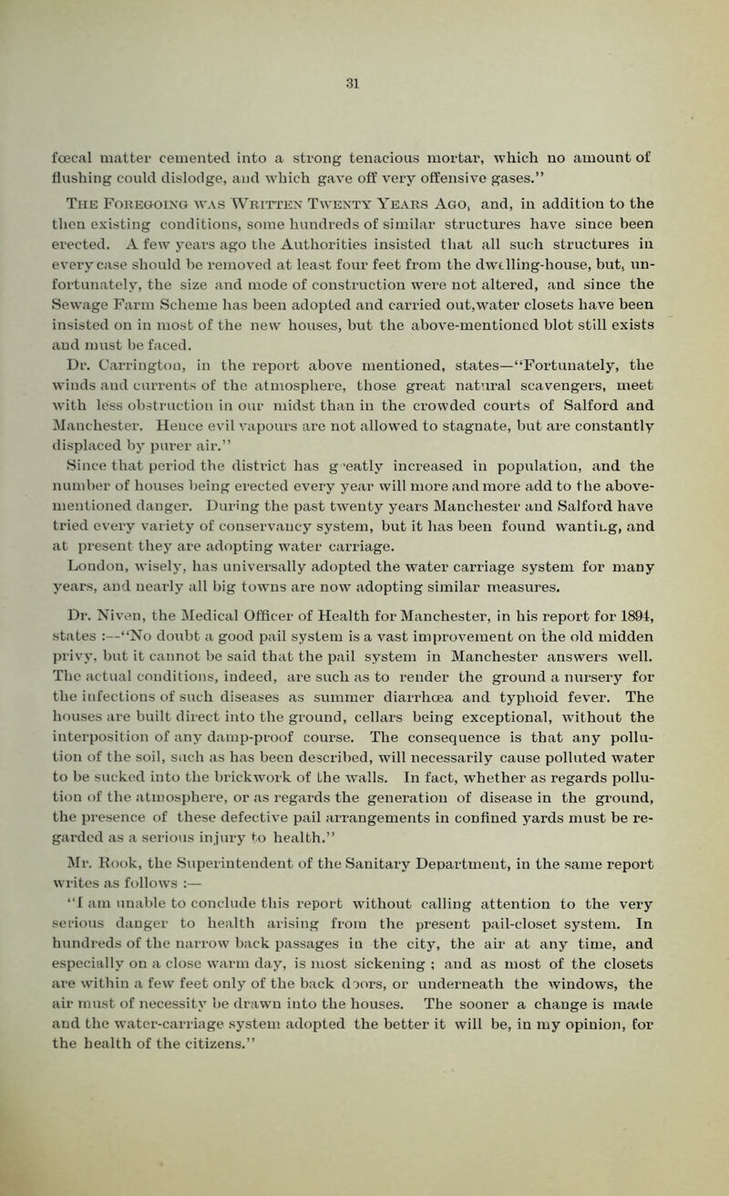 foecal matter cemented into a strong tenacious mortar, which no amount of flushing could dislodge, and which gave off very offensive gases.” The Foregoing was Written Twenty Years Ago, and, in addition to the then existing conditions, some hundreds of similar structures have since been erected. A few years ago the Authorities insisted that all such structures in every case should be removed at least four feet from the dwelling-house, but, un- fortunately, the size and mode of construction were not altered, and since the Sewage Farm Scheme has been adopted and carried out,water closets have been insisted on in most of the new houses, but the above-mentioned blot still exists and must be faced. Dr. Carrington, in the report above mentioned, states—“Fortunately, the winds and currents of the atmosphere, those great natural scavengers, meet with less obstruction in our midst than in the crowded courts of Salford and Manchester. Hence evil vapours are not allowed to stagnate, but are constantly displaced by purer air.” Since that period the district has g ‘eatly increased in population, and the number of houses being erected every year will more and more add to the above- mentioned danger. During the past twenty years Manchester and Salford have tried every variety of conservancy system, but it has been found wantmg, and at present they are adopting water carriage. London, wisely, has universally adopted the water carriage system for many years, and nearly all big towns are now adopting similar measures. Dr. Niven, the Medical Officer of Health for Manchester, in his report for 1894, states :—“No doubt a good pail system is a vast improvement on the old midden privy, but it cannot be said that the pail system in Manchester answers well. The actual conditions, indeed, are such as to render the ground a nursery for the infections of such diseases as summer diarrhoea and typhoid fever. The houses are built direct into the ground, cellars being exceptional, without the interposition of any damp-proof course. The consequence is that any pollu- tion of the soil, such as has been described, will necessarily cause polluted water to be sucked into the brickwork of the walls. In fact, whether as regards pollu- tion of the atmosphere, or as regards the generation of disease in the ground, the presence of these defective pail arrangements in confined yards must be re- garded as a serious injury to health.” Mr. Rook, the Superintendent of the Sanitary Department, in the same report writes as follows :— “I am unable to conclude this report without calling attention to the very serious danger to health arising from the present pail-closet system. In hundreds of the narrow back passages in the city, the air at any time, and especially on a close warm day, is most sickening ; and as most of the closets are within a few feet only of the back doors, or underneath the windows, the air must of necessity be drawn into the houses. The sooner a change is made and the water-carriage system adopted the better it will be, in my opinion, for the health of the citizens.”