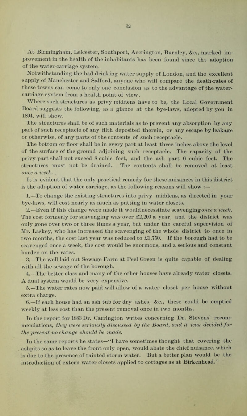 At Birmingham, Leicester, Southport, Accrington, Burnley, &c., marked im- provement in the health of the inhabitants has been found since the adoption of the water-carriage system. Notwithstanding the bad drinking water supply of London, and the excellent supply of Manchester and Salford, anyone who will compare the death-rates of these towns can come to only one conclusion as to the advantage of the water- carriage system from a health point of view. Where such structures as privy middens have to be, the Local Government Board suggests the following, as a glance at the bye-laws, adopted by you in 1894, will show. The structures shall be of such materials as to prevent any absorption by any part of such receptacle of any filth deposited therein, or any escape by leakage or otherwise, of any parts of the contents of such receptacle. The bottom or floor shall be in every part at least three inches above the level of the surface of the ground adjoining such receptacle. The capacity of the privy part shall not exceed 8 cubic feet, and the ash part 6 cubic feet. The structures must not be drained. The contents shall be removed at least once a week. It is evident that the only practical remedy for these nuisances in this district is the adoption of water carriage, as the following reasons will show :— 1. —To change the existing structures into privy middens, as directed in your bye-laws, will cost nearly as much as putting in water closets. 2. —Even if this change were made it would necessitate scavengingonce a week. The cost formerly for scavenging was over £2,200 a year, and the district was only gone over two or three times a year, but under the careful supervision of Mr. Laskey, who has increased the scavenging of the whole district to once in two months, the cost last year was reduced to £1,750. If the horough had to be scavenged once a week, the cost would be enormous, and a serious and constant burden on the rates. 3. —The well laid out Sewage Farm at Peel Green is quite capable of dealing with all the sewage of the borough. 4. —The better class and many of the other houses have already water closets. A dual system would be very expensive. 5. —The water rates now paid will allow of a water closet per house without extra charge. 6. —If each house had an ash tub for dry ashes, &c., these could be emptied weekly at less cost than the present removal once in two months. In the report for 1883 Dr. Carrington writes concerning Dr. Stevens’ recom- mendations, they were seriously discussed by the Board, and it was decided for the present no change should be made. In the same reports he states—“I have sometimes thought that covering the ashpits so as to leave the front only open, would abate the chief nuisance, which is due to the presence of tainted storm water. But a better plan would be the introduction of extern water closets applied to cottages as at Birkenhead.”