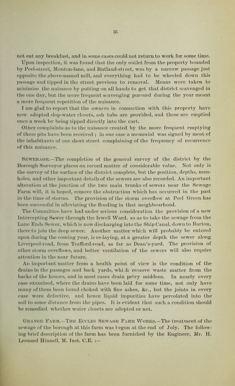 not eat any breakfast, and in some cases could not return to work for some time. Upon inspection, it was found that the only outlet from the property bounded by Peel-street, Monton-lane, and Rutland-sheet, was by a narrow passage just opposite the above-named mill, and everything had to be wheeled down this passage and tipped in the street previous to removal. Means were taken to minimise the nuisance by putting on all hands to get that district scavenged in the one day, but the more frequent scavenging pursued during the year meant a more frequent repetition of the nuisance. I am glad to report that the owners in connection with this property have now adopted slop-water closets, ash tubs are provided, and these are emptied once a week by being tipped directly into the cart. Other complaints as to the nuisance created by the more frequent emptying of these pits have been received ; in one case a memorial was signed by most of the inhabitants of one short street complaining of the frequency of recurrence of this nuisance. Sewerage.—The completion of the general survey of the district by the Borough Surveyor places on record matter of considerable value. Not only is the survey of tlie surface of the district complete, but the position, depths, man- holes, and other important details of the sewers are also recorded. An important alteration at the junction of the two main trunks of sewers near the Sewage Farm will, it is hoped, remove the obstruction which has occurred in the past in the time of storms. The provision of the storm overflow at Peel Green has been successful in alleviating the flooding in that neighbourhood. The Committee have had under serious consideration the provision of a new Intercepting Sewer through the Irwell Ward, so as to take the sewage from the Lane Ends Sewer, which is now discharging into the Ship Canal, down to Barton, there to join the deep sewer. Another matter which will probably be entered upon during the coming year, is re-laying, at a greater depth the sewer along Liverpool-road, from Trafford-road, as far as Dean’s-yard. The provision of other storm ovei flows, and better ventilation of the sewers will also require attention in the near future. An important matter from a health point of view is the condition of the drains in the passages and back yards, which remove waste matter from the backs of the houses, and in most cases drain privy middens. In nearly every case examined, where the drains have been laid for some time, not only have many of them been found choked with fine ashes, &c., but the joints in every case were defective, and hence liquid impurities have percolated into the soil to some distance from the pipes. It is evident that such a condition should be remedied whether water closets are adopted or not. Grange Farm.—The Eccles Sewage Farm Works.—The treatment of the sewage of the borough at this farm was begun at the end of July. The follow- ing brief description of the farm has been furnished by the Engineer, Mr. H. Leonard Hinnell, M. Inst. C.E. :—