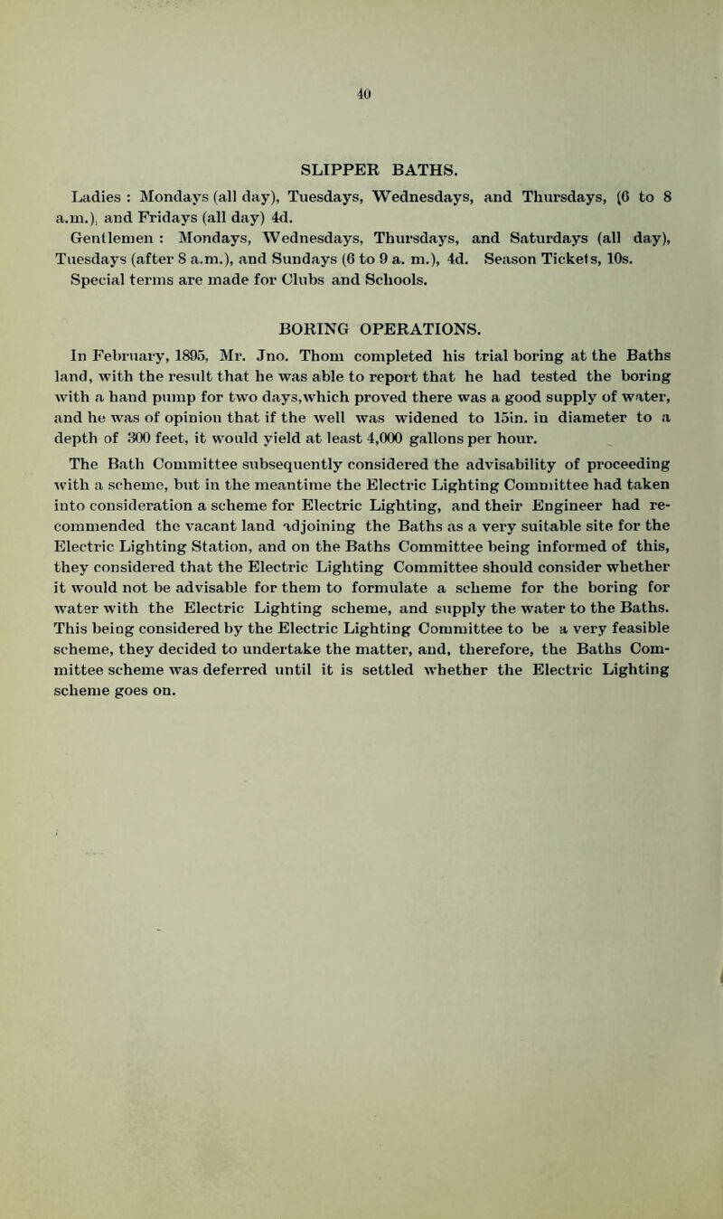 SLIPPER BATHS. Ladies : Mondays (all day), Tuesdays, Wednesdays, and Thursdays, (6 to 8 a.m.). and Fridays (all day) 4d. Gentlemen : Mondays, Wednesdays, Thursdays, and Saturdays (all day), Tuesdays (after 8 a.m.), and Sundays (6 to 9 a. m.), 4d. Season Tickets, 10s. Special terms are made for Clubs and Schools. BORING OPERATIONS. In February, 1895, Mr. Jno. Thom completed his trial boring at the Baths land, with the result that he was able to report that he had tested the boring with a hand pump for two days,which proved there was a good supply of water, and he was of opinion that if the well was widened to 15in. in diameter to a depth of 300 feet, it would yield at least 4,000 gallons per hour. The Bath Committee subsequently considered the advisability of proceeding with a scheme, but in the meantime the Electric Lighting Committee had taken into consideration a scheme for Electric Lighting, and their Engineer had re- commended the vacant land adjoining the Baths as a very suitable site for the Electric Lighting Station, and on the Baths Committee being informed of this, they considered that the Electric Lighting Committee should consider whether it would not be advisable for them to formulate a scheme for the boring for water with the Electric Lighting scheme, and supply the water to the Baths. This being considered by the Electric Lighting Committee to be a very feasible scheme, they decided to undertake the matter, and, therefore, the Baths Com- mittee scheme was deferred until it is settled whether the Electric Lighting scheme goes on.