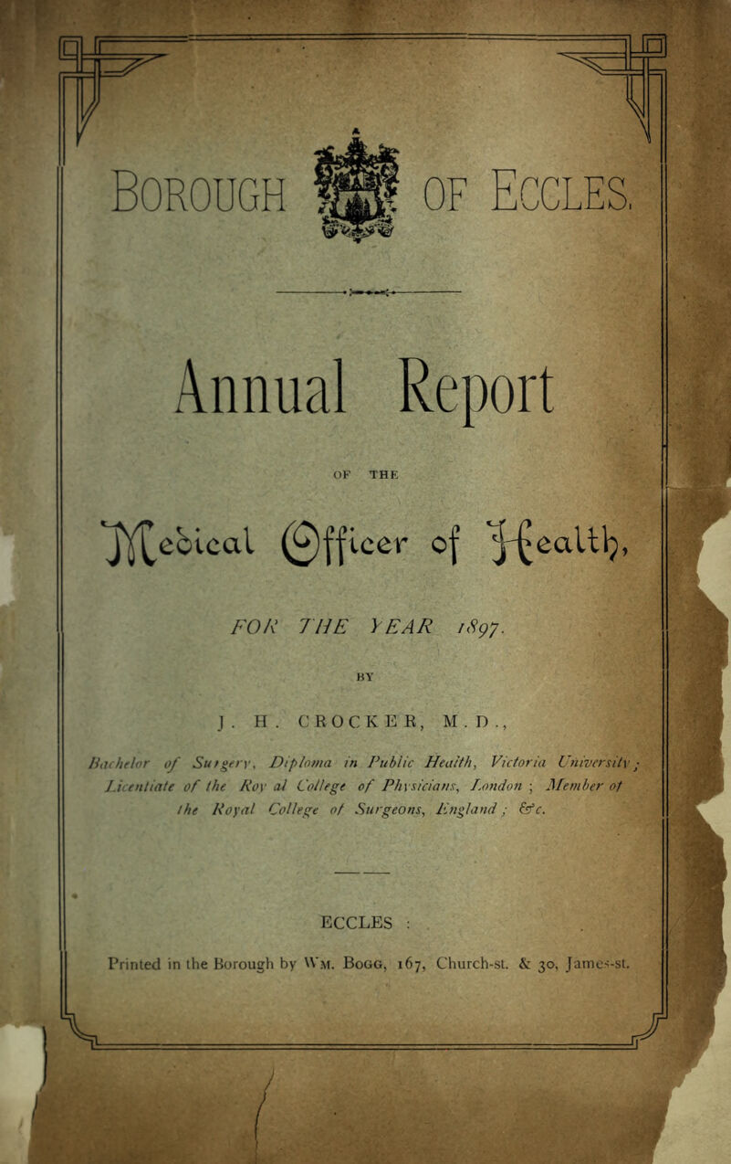 r Borough Annual Report OF THE 'JY^cblcal (0||icer of /•'OA' THE YEAR lAgy. BY J. H. CEOCKEK, M.D., liachflor of Sutgerw Diploma in Public Health, Victoria Utiiversitv • Licentiate of the Roy aJ College of Physicians, I.ondon ; Member of the Royal College of Surgeons, England; (sfc. \ ECCLES : Printed in the Borough by U’m. Bogg, 167, Church-st. & 30, James-st.
