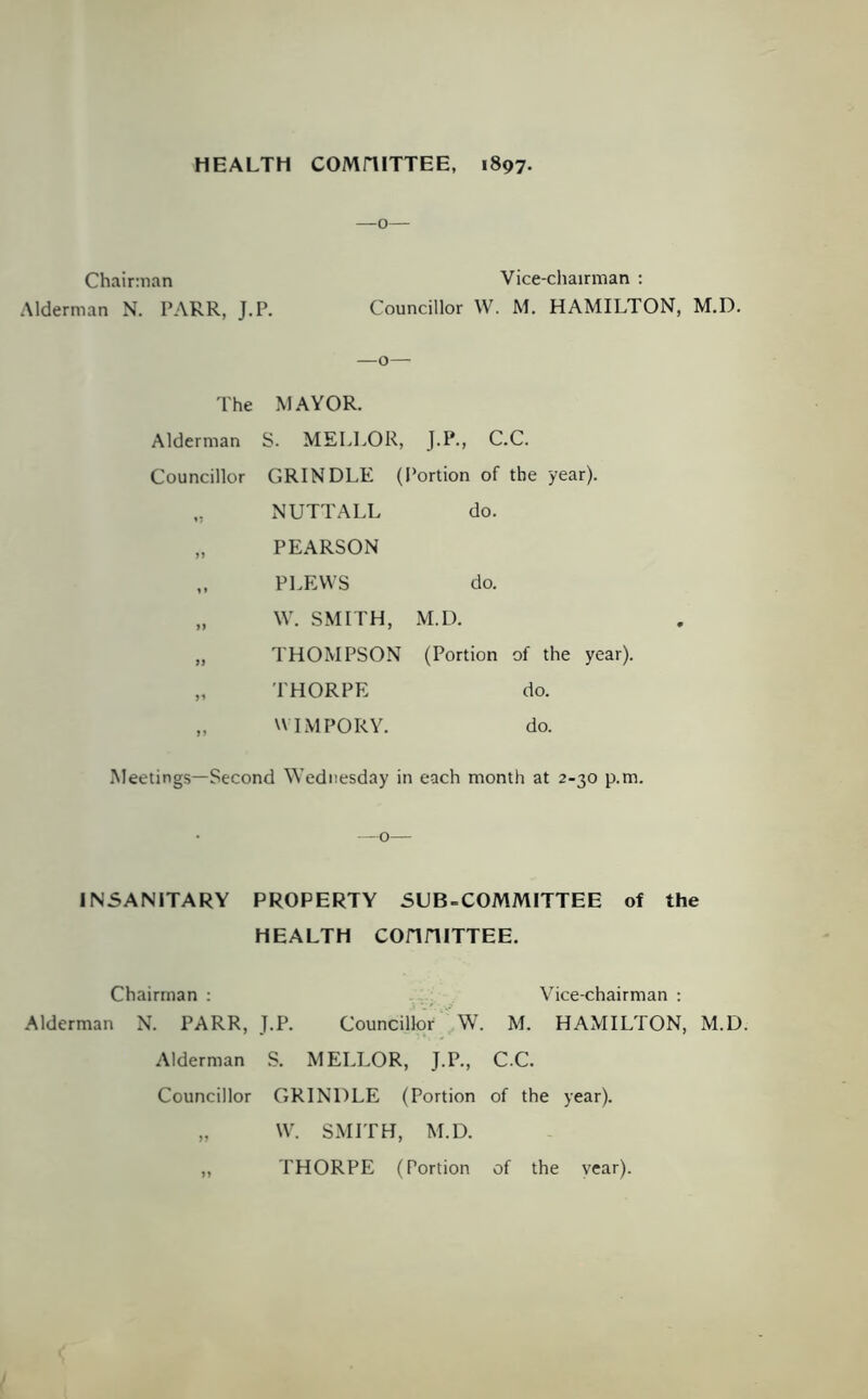 HEALTH COMHITTEE, 1897. Chairman Vice-chairman : Alderman N. PARR, J.P. Councillor W. M. HAMILTON, M.D. —o— I'he MAYOR. Alderman S. MELLOR, J.P., C.C. Councillor GRINDLE (Portion of the year). „ NUTT ALL do. „ PEARSON „ PLEWS do. „ \V. SMITH, M.D. „ THOMPSON (Portion of the year). „ THORPE do. „ UIMPORY. do. Meetings—Second Wednesday in each month at 2-30 p.m. —o— IN5ANITARY PROPERTY SUB-COMMITTEE of the HEALTH COnniTTEE. Chairman ; . Vice-chairman ; Alderman N. PARR, J.P. Councillor W. M. HAMILTON, M.D. Alderman S. MELLOR, J.P., C.C. Councillor GRINDLE (Portion of the year). „ W. SMITH, M.D. „ THORPE (Portion of the vear).