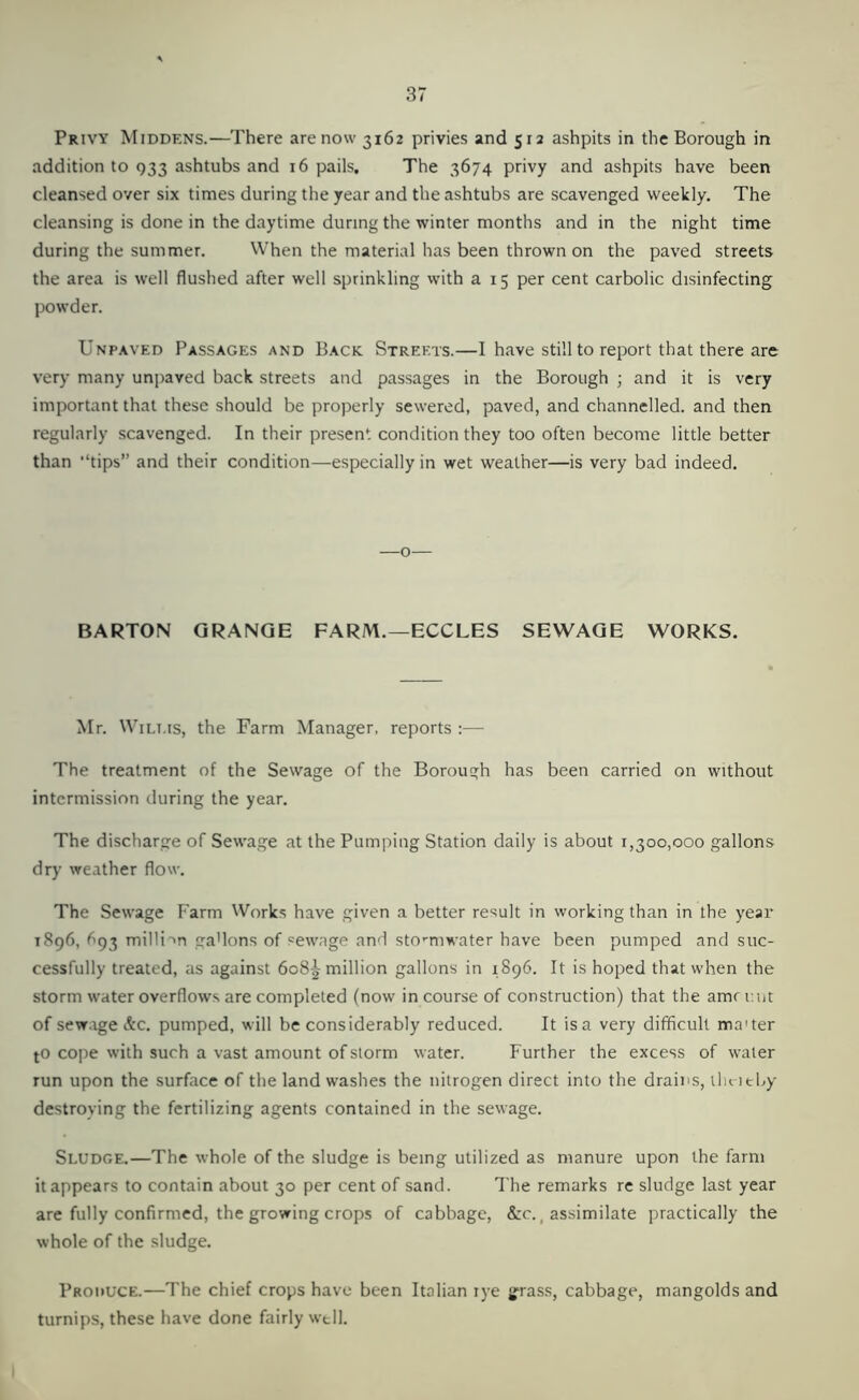 Privy Middens.—There are now 3162 privies and 512 ashpits in the Borough in addition to 933 ashtubs and 16 pails. The 3674 privy and ashpits have been cleansed over six times during the year and the ashtubs are scavenged weekly. The cleansing is done in the daytime during the winter months and in the night time during the summer. When the material has been thrown on the paved streets the area is well flushed after well sprinkling with a 15 per cent carbolic disinfecting powder. Unpaved Passages and Back Streets.—I have still to report that there are very many unpaved back streets and passages in the Borough ; and it is very important that these should be properly sewered, paved, and channelled, and then regularly scavenged. In their present condition they too often become little better than “tips” and their condition—especially in wet weather—is very bad indeed. —o- BARTON GRANGE FARM.—ECCLES SEWAGE WORKS. Mr. Wilms, the Farm Manager, reports :— The treatment of the Sewage of the Borough has been carried on without intermission during the year. The discharge of Sewage at the Pumping Station daily is about 1,300,000 gallons dry weather flow. The Sewage Farm Works have given a better result in working than in the year 1896, ^93 milli'Ti ga'lons of sewage and sto’-mwater have been pumped and suc- cessfully treated, as against 608^ million gallons in 1896. It is hoped that when the storm water overflows are completed (now in course of construction) that the amrimt of sew.rge Ac. pumped, will be considerably reduced. It is a very difficult ma'ter tO cope with such a vast amount of storm water. Further the excess of water run upon the surface of the land washes the nitrogen direct into the drains, llu icLy destroying the fertilizing agents contained in the sewage. Sludge.—The whole of the sludge is being utilized as manure upon the farm it appears to contain about 30 per cent of sand. The remarks re sludge last year are fully confirmed, the growing crops of cabbage, &c., assimilate practically the whole of the sludge. Produce.—The chief crops have been Italian rye grass, cabbage, mangolds and turnips, these have done fairly well.