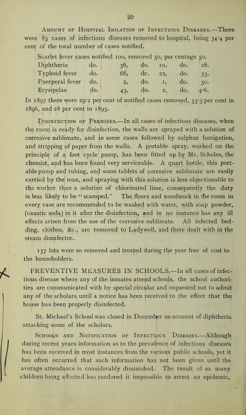 Amount of Hospital Isolation of Infectious Diseases.—There were 85 cases of infectious diseases removed to hospital, being 34-4 per cent of the total number of cases notified. Scarlet fever cases notified 100, removed 50, per centage 50. Diphtheria do. i 36- do. 10, do. 28. Typhoid fever do. 66, dc. 22, do. 33- Puerperal fever do. 2, do. 1, do. 50- Erysipelas do. 43. do. 2, do. 4-6. In 1897 there were 29-2 per cent of notified cases removed, 33-5 per cent in 1896, and 28 per cent in 1895. Disinfection of Premises.—In all cases of infectious diseases, when the room is ready for disinfection, the walls are sprayed with a solution of corrosive sublimate, and in some cases followed by sulphur fumigation, and Stripping pf paper from the walls. A portable spray, worked on the principle of a! foot cycle pump, has been fitted up by Mr. Scholes, the chemist, and has been found very serviceable. A quart bottle, this port- able pump and tubing, an$ some tablets of corrosive sublimate are easily carried by the' roan, and spraying with this solution is less objectionable to the worker than a solution of chlorinated lime, consequently the duty is less likely to be “ scamped.” The floors and woodwork in the room in every case are recommended to be washed with water, with soap powder, (caustic soda) in it after the disinfection, and in no instance has any ill effects arisen from the use of the corrosive sublimate. All infected bed- ding, clothes, &c., are removed to Ladywell, and there dealt with in the steam disinfector. 137 lots were so removed and treated during the year free of cost to the householders. PREVENTIVE MEASURES IN SCHOOLS.—In all cases of infec- tious disease where any of the inmates attend schools, the school authori- ties are communicated with by special circular and requested not to admit any of the scholars until a notice has been received to the effect that the house has been properly disinfected. St. Michael’s School was closed in December on account of diphtheria attacking some of the scholars. Schools and Notification of Infectipus Diseases.—Although during recent years information as to the prevalence of infectious diseases has been received in most instances from the various public schools, yet it has often occurred that such information has not been given until the average attendance is considerably diminished. The result of so many children being affected has rendered it impossible to arrest an epidemic,