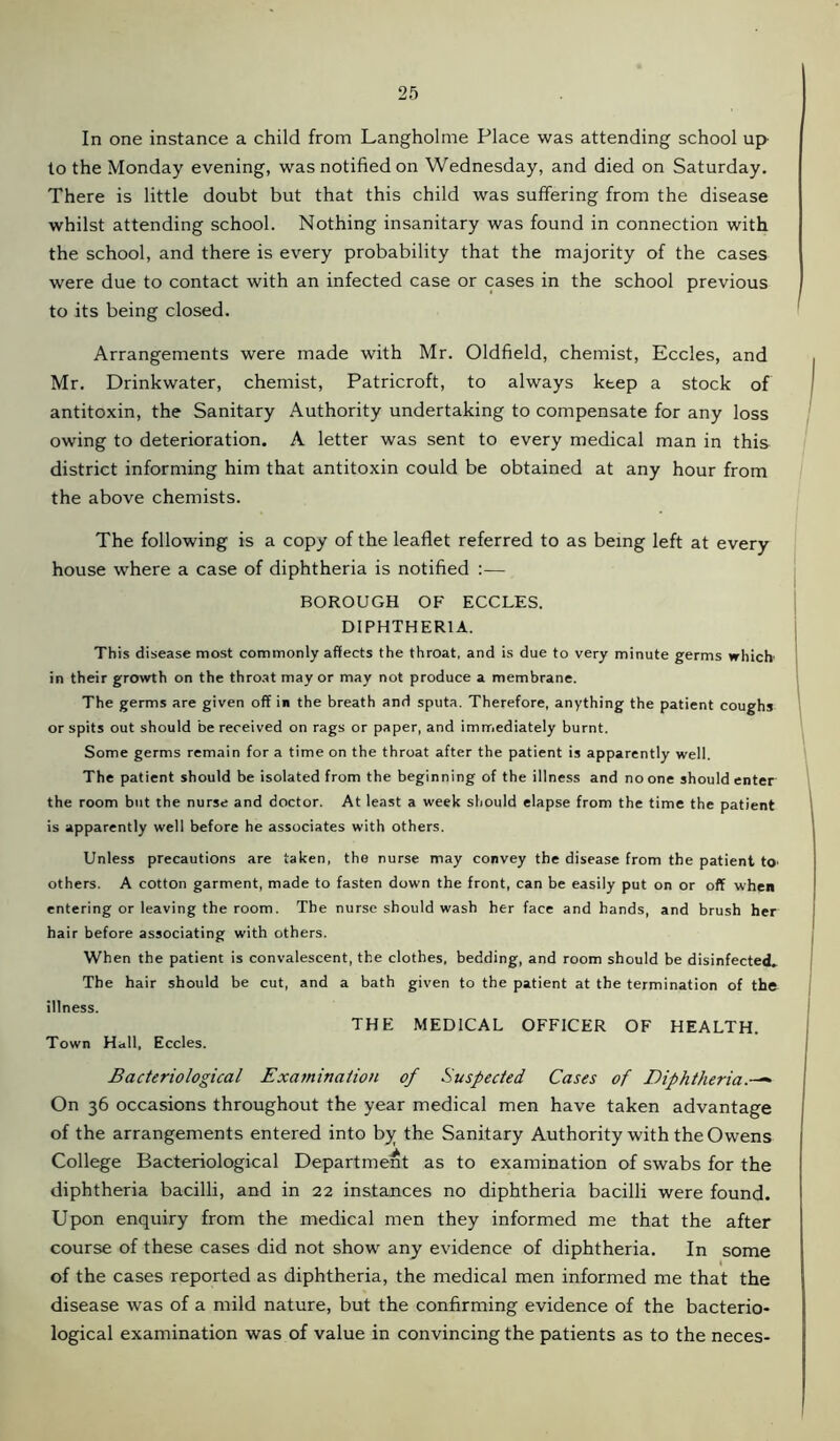 In one instance a child from Langholme Place was attending school up to the Monday evening, was notified on Wednesday, and died on Saturday. There is little doubt but that this child was suffering from the disease whilst attending school. Nothing insanitary was found in connection with the school, and there is every probability that the majority of the cases were due to contact with an infected case or cases in the school previous to its being closed. Arrangements were made with Mr. Oldfield, chemist, Eccles, and Mr. Drinkwater, chemist, Patricroft, to always keep a stock of antitoxin, the Sanitary Authority undertaking to compensate for any loss owing to deterioration. A letter was sent to every medical man in this district informing him that antitoxin could be obtained at any hour from the above chemists. The following is a copy of the leaflet referred to as being left at every house where a case of diphtheria is notified :— BOROUGH OF ECCLES. DIPHTHERIA. This disease most commonly affects the throat, and is due to very minute germs which in their growth on the throat mayor may not produce a membrane. The germs are given off in the breath and sputa. Therefore, anything the patient coughs or spits out should be received on rags or paper, and immediately burnt. Some germs remain for a time on the throat after the patient is apparently well. The patient should be isolated from the beginning of the illness and no one should enter the room but the nurse and doctor. At least a week should elapse from the time the patient is apparently well before he associates with others. Unless precautions are taken, the nurse may convey the disease from the patient tO' others. A cotton garment, made to fasten down the front, can be easily put on or off when entering or leaving the room. The nurse should wash her face and hands, and brush her hair before associating with others. When the patient is convalescent, the clothes, bedding, and room should be disinfected. The hair should be cut, and a bath given to the patient at the termination of the illness. THE MEDICAL OFFICER OF HEALTH. Town Hall, Eccles. Bacteriological Examination of Suspected Cases of Diphtheria» On 36 occasions throughout the year medical men have taken advantage of the arrangements entered into by the Sanitary Authority with the Owens College Bacteriological Department as to examination of swabs for the diphtheria bacilli, and in 22 instances no diphtheria bacilli were found. Upon enquiry from the medical men they informed me that the after course of these cases did not show any evidence of diphtheria. In some I of the cases reported as diphtheria, the medical men informed me that the disease was of a mild nature, but the confirming evidence of the bacterio- logical examination was of value in convincing the patients as to the neces-