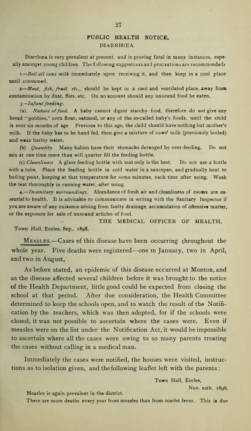 PUBLIC HEALTH NOTICE. DIaRRHCEA Diarrhoea is very prevalent at present, and is proving fatal in many instances, espe- ally amongst young children. The following suggestions and precautions are recommended: 1— Boil all co-ivs milk immediately upon receiving it, and then keep in a cool place until consumed. 2— Meat, fish, fruit, etc., should be kept in a cool and ventilated place, away from contamination by dust, flies, etc. On no account should any unsound food be eaten. 3— Iufant feeding. (a) . Nature of food. A baby cannot digest starchy food, therefore do not give any bread pobbies,” corn flour, oatmeal, or any of the so-called baby’s foods, until the child is over six months of age Previous to this age, the child should have nothing but mother’s milk. If the baby has to be hand fed, then give a mixture of cows’ milk (previously boiled) and weak barley water. (b) Quantity. Many babies have their stomachs deranged by over-feeding. Do not mix at one time more than will quarter fill the feeding bottle. (c) Cleanliness A glass feeding bottle with teat only is the best. Do not use a bottle with a tube. Place the feeding bottle in cold water in a saucepan, and gradually heat to boiling point, keeping at that temperature for some minutes, each time after using. Wash the teat thoroughly in running water, after using. 4.—Insanitary surroundings. Abundance of fresh air and cleanliness of rooms are es- sential to health. It is advisable to communicate in writing with the Sanitary Inspector if you are aware of any nuisance arising from faulty drainage, accumulation of offensive matter, or the exposure for sale of unsound articles of fnod. THE MEDICAL OFFICER OF HEALTH. Town Hall, Eccles, Sep,, 1898. Measles.—Cases of this disease have been occurring throughout the whole year. Five deaths were registered—one in January, two in April, and two in August, As before stated, an epidemic of this disease occurred at Monton, and as the disease affected several children before it was brought to the notice of the Health Department, little good could be expected from closing the school at that period. After due consideration, the Health Committee determined to keep the schools open, and to watch the result of the Notifi- cation by the teachers, which was then adopted, for if the schools were closed, it was not possible to ascertain where the cases were. Even if measles were on the list under the Notification Act, it would be impossible to ascertain where all the cases were owing to so many parents treating the cases without calling in a medical man. Immediately the cases were notified, the houses were visited, instruc- tions as to isolation given, and the following leaflet left with the parents : Town Hall, Eccles, Nov. loth, 1898. Measles is again prevalent in the district. There are more deaths every year from measles than from scarlet fever. This ii due