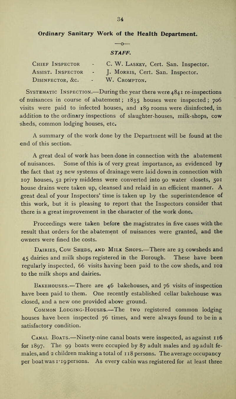 Ordinary Sanitary Work of the Health Department. —o— STAFF. Chief Inspector - C. W. Laskey, Cert. San. Inspector. Assist. Inspector - J. Morris, Cert. San. Inspector. Disinfector, &c. - W. Crompton. Systematic Inspection.—During the year there were 4841 re-inspections of nuisances in course of abatement; 1835 houses were inspected ; 706 visits were paid to infected houses, and 189 rooms were disinfected, in addition to the ordinary inspections of slaughter-houses, milk-shops, cow sheds, common lodging houses, etc. A summary of the work done by the Department will be found at the end of this section. A great deal of work has been done in connection with the abatement of nuisances. Some of this is of very great importance, as evidenced by the fact that 25 new systems of drainage were laid down in connection with 107 houses, 52 privy middens were converted into 90 water closets, 501 house drains were taken up, cleansed and relaid in an efficient manner. A great deal of your Inspectors’ time is taken up by the superintendence of this work, but it is pleasing to report that the Inspectors consider that there is a great improvement in the character of the work done. Proceedings were taken before the magistrates in five cases with the result that orders for the abatement of nuisances were granted, and the owners were fined the costs. Dairies, Cow Sheds, and Milk Shops.—There are 23 cowsheds and 45 dairies and milk shops registered in the Borough. These have been regularly inspected, 66 visits having been paid to the cow sheds, and 102 to the milk shops and dairies. Bakehouses.—There are 46 bakehouses, and 76 visits of inspection have been paid to them. One recently established cellar bakehouse was closed, and a new one provided above ground. Common Lodging-Houses.—The two registered common lodging houses have been inspected 76 times, and were always found to be in a satisfactory condition. Canal Boats.—Ninety-nine canal boats were inspected, as against 116 for 1897. The 99 boats were occupied by 87 adult males and 29 adult fe- males, and 2 children making a total of 118 persons. The average occupancy per boat was 1-19 persons. As every cabin was registered for at least three