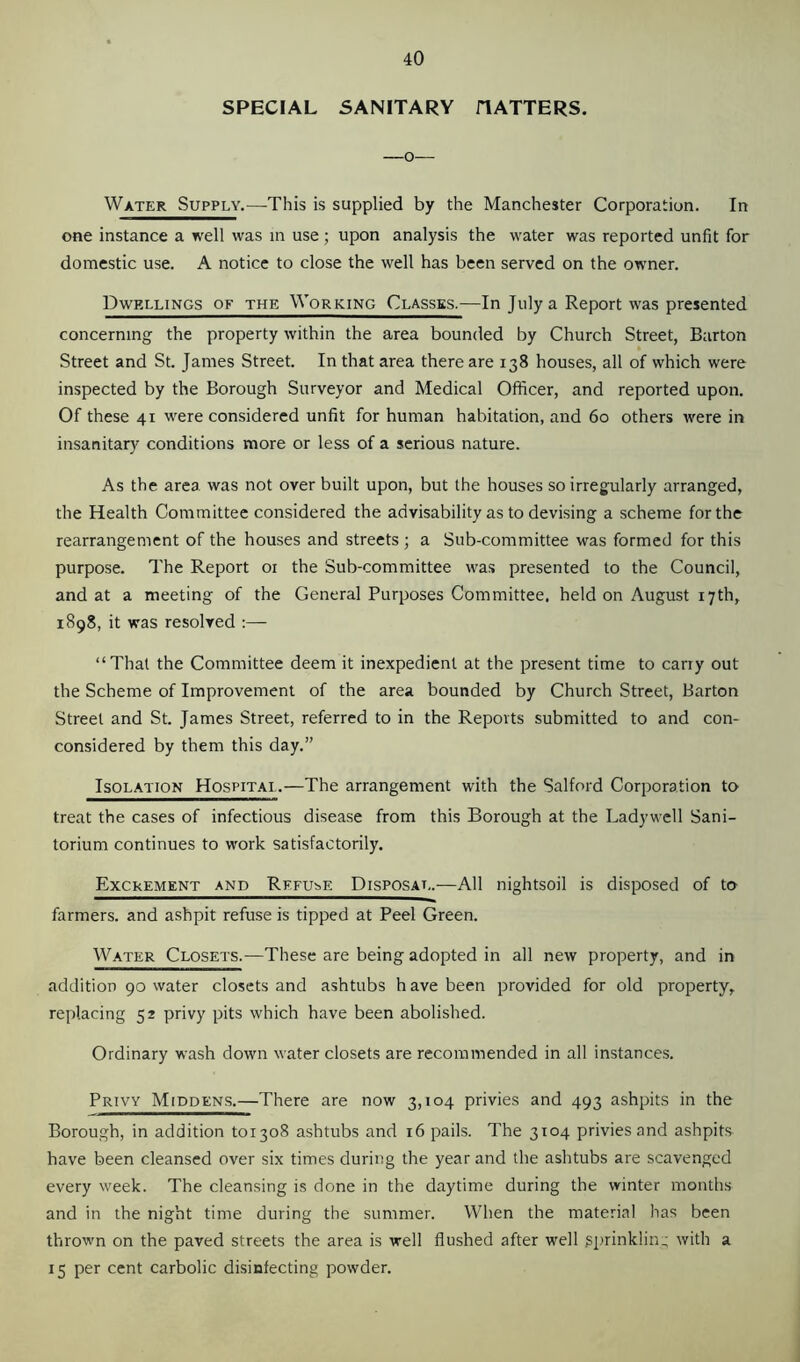 SPECIAL SANITARY HATTERS. —o— Water Supply.—-This is supplied by the Manchester Corporation. In one instance a well was in use; upon analysis the water was reported unfit for domestic use. A notice to close the well has been served on the owner. Dwellings of the Working Classes.—In July a Report was presented concerning the property within the area bounded by Church Street, Barton Street and St. James Street. In that area there are 138 houses, all of which were inspected by the Borough Surveyor and Medical Officer, and reported upon. Of these 41 were considered unfit for human habitation, and 60 others were in insanitary conditions more or less of a serious nature. As the area was not over built upon, but the houses so irregularly arranged, the Health Committee considered the advisability as to devising a scheme for the rearrangement of the houses and streets ; a Sub-committee was formed for this purpose. The Report 01 the Sub-committee was presented to the Council, and at a meeting of the General Purposes Committee, held on August 17th, 1898, it was resolved “That the Committee deem it inexpedient at the present time to carry out the Scheme of Improvement of the area bounded by Church Street, Barton Street and St. James Street, referred to in the Reports submitted to and con- considered by them this day.” Isolation Hospital.—The arrangement with the Salford Corporation to treat the cases of infectious disease from this Borough at the Ladywcll Sani- torium continues to work satisfactorily. Excrement and Refuse Disposal.—All nightsoil is disposed of to farmers, and ashpit refuse is tipped at Peel Green. Water Closets.—These are being adopted in all new property, and in addition 90 water closets and ashtubs h ave been provided for old property, replacing 52 privy pits which have been abolished. Ordinary wash down water closets are recommended in all instances. Privy Middens.—There are now 3,104 privies and 493 ashpits in the Borough, in addition 101308 ashtubs and 16 pails. The 3104 privies and ashpits have been cleansed over six times during the year and the ashtubs are scavenged every week. The cleansing is done in the daytime during the winter months and in the night time during the summer. When the material has been thrown on the paved streets the area is well flushed after well sprinkling with a 15 per cent carbolic disinfecting powder.