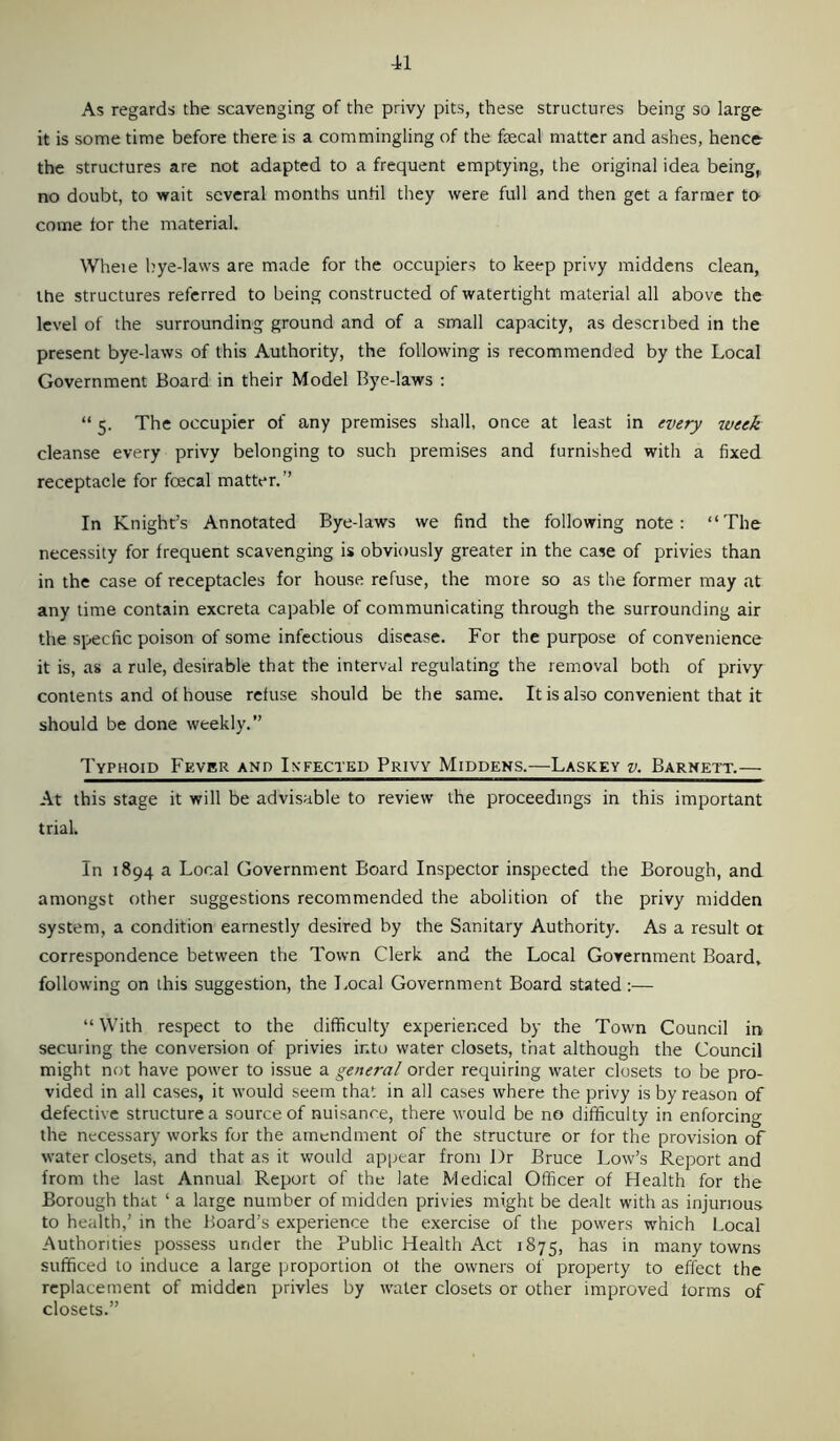 As regards the scavenging of the privy pits, these structures being so large it is some time before there is a commingling of the faecal matter and ashes, hence the structures are not adapted to a frequent emptying, the original idea being,, no doubt, to wait several months until they were full and then get a farmer to come tor the material. Wheie bye-laws are made for the occupiers to keep privy middens clean, the structures referred to being constructed of watertight material all above the level of the surrounding ground and of a small capacity, as described in the present bye-laws of this Authority, the following is recommended by the Local Government Board in their Model Bye-laws : “ 5. The occupier of any premises shall, once at least in every iveek cleanse every privy belonging to such premises and furnished with a fixed receptacle for fcecal matter.’’ In Knight’s Annotated Bye-laws we find the following note: “The necessity for frequent scavenging is obviously greater in the case of privies than in the case of receptacles for house refuse, the more so as the former may at any time contain excreta capable of communicating through the surrounding air the specfic poison of some infectious disease. For the purpose of convenience it is, as a rule, desirable that the interval regulating the removal both of privy contents and of house refuse should be the same. It is also convenient that it should be done weekly.” Typhoid Fkvbr and Infected Privy Middens.—Laskey v. Barhett.— At this stage it will be advisable to review the proceedings in this important triaL In 1894 a Local Government Board Inspector inspected the Borough, and amongst other suggestions recommended the abolition of the privy midden system, a condition earnestly desired by the Sanitary Authority. As a result ot correspondence between the Town Clerk and the Local Government Board, following on this suggestion, the Local Government Board stated :— “ With respect to the difficulty experienced by the Town Council in securing the conversion of privies into water closets, that although the Council might not have power to issue a general order requiring water closets to be pro- vided in all cases, it would seem that in all cases where the privy is by reason of defective structure a source of nuisance, there would be no difficulty in enforcing the necessary works for the amendment of the structure or for the provision of water closets, and that as it would appear from Dr Bruce Low’s Report and from the last Annual Report of the late Medical Officer of Health for the Borough that ‘ a large number of midden privies might be dealt with as injurious, to health,’ in the Board’s experience the exercise of the powers which Local Authorities possess under the Public Health Act 1875, has in many towns sufficed to induce a large proportion ot the owners of property to effect the replacement of midden privies by water closets or other improved forms of closets.”