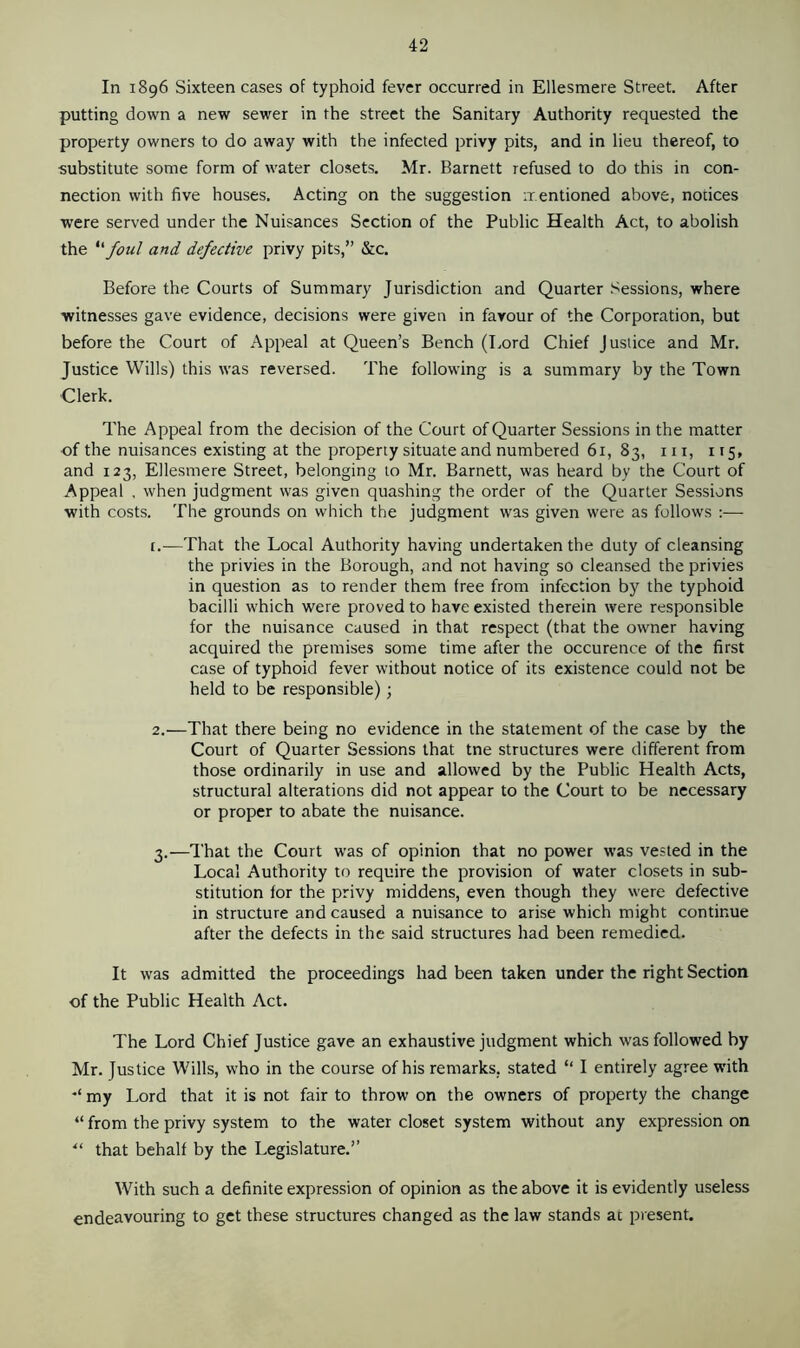 In 1896 Sixteen cases of typhoid fever occurred in Ellesmere Street. After putting down a new sewer in the street the Sanitary Authority requested the property owners to do away with the infected privy pits, and in lieu thereof, to substitute some form of water closets. Mr. Barnett refused to do this in con- nection with five houses. Acting on the suggestion mentioned above, notices were served under the Nuisances Section of the Public Health Act, to abolish the “ foul and defective privy pits,” &c. Before the Courts of Summary Jurisdiction and Quarter Sessions, where witnesses gave evidence, decisions were given in favour of the Corporation, but before the Court of Appeal at Queen’s Bench (Lord Chief Justice and Mr. Justice Wills) this was reversed. The following is a summary by the Town Clerk. The Appeal from the decision of the Court of Quarter Sessions in the matter of the nuisances existing at the property situate and numbered 61, 83, in, 115, and 123, Ellesmere Street, belonging to Mr. Barnett, was heard by the Court of Appeal , when judgment was given quashing the order of the Quarter Sessions with costs. The grounds on which the judgment was given were as follows :— t.—That the Local Authority having undertaken the duty of cleansing the privies in the Borough, and not having so cleansed the privies in question as to render them free from infection by the typhoid bacilli which were proved to have existed therein were responsible for the nuisance caused in that respect (that the owner having acquired the premises some time after the occurence of the first case of typhoid fever without notice of its existence could not be held to be responsible); 2. —That there being no evidence in the statement of the case by the Court of Quarter Sessions that tne structures were different from those ordinarily in use and allowed by the Public Health Acts, structural alterations did not appear to the Court to be necessary or proper to abate the nuisance. 3. —That the Court was of opinion that no power was vested in the Local Authority to require the provision of water closets in sub- stitution for the privy middens, even though they were defective in structure and caused a nuisance to arise which might continue after the defects in the said structures had been remedied. It was admitted the proceedings had been taken under the right Section of the Public Health Act. The Lord Chief Justice gave an exhaustive judgment which was followed by Mr. Justice Wills, who in the course of his remarks, stated “ I entirely agree with my Lord that it is not fair to throw on the owners of property the change “ from the privy system to the water closet system without any expression on “ that behalf by the Legislature.” With such a definite expression of opinion as the above it is evidently useless endeavouring to get these structures changed as the law stands at present.