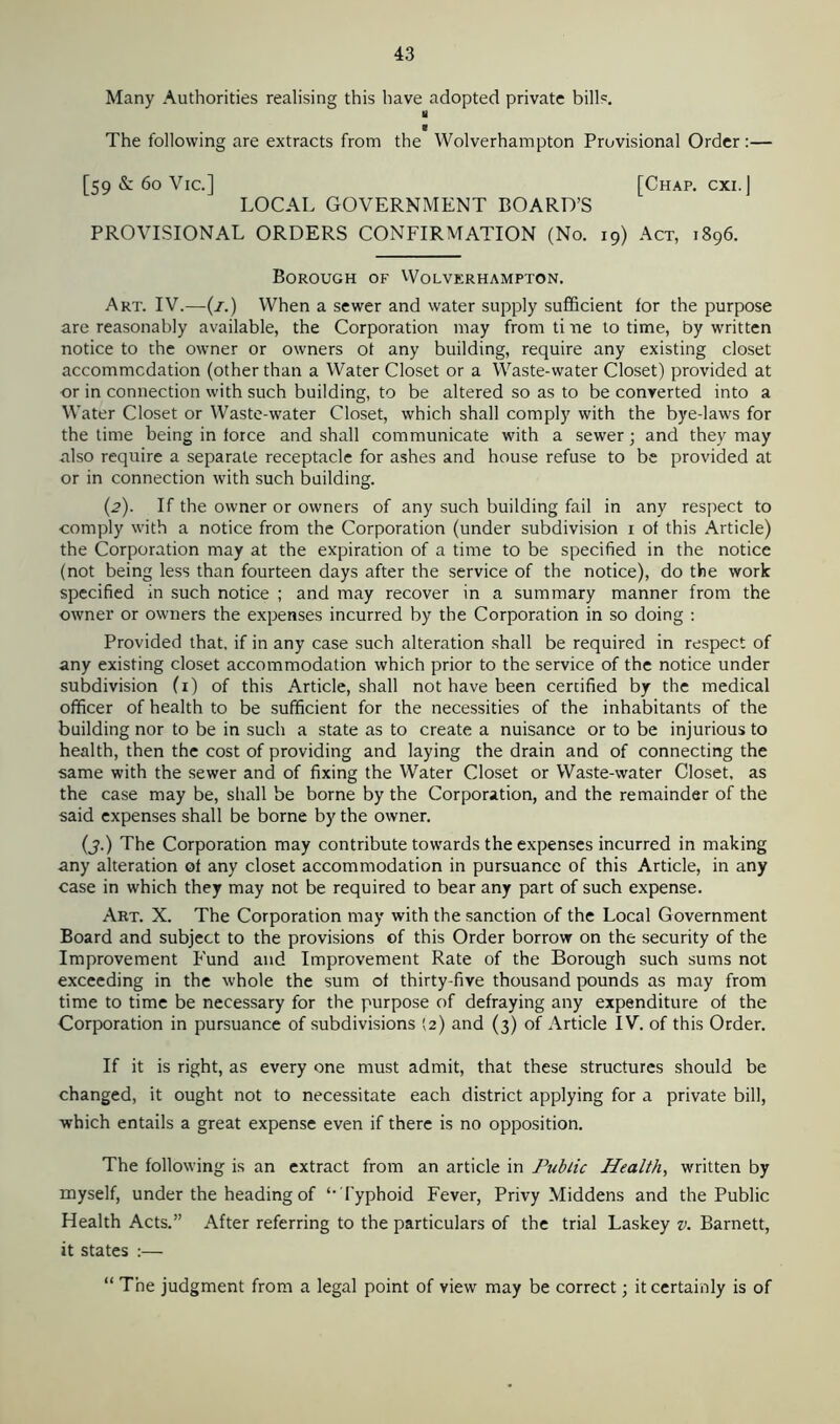 Many Authorities realising this have adopted private bill®. 8 0 The following are extracts from the Wolverhampton Provisional Order:— [59 & 60 Vic.] [Chap, cxi.] LOCAL GOVERNMENT BOARD’S PROVISIONAL ORDERS CONFIRMATION (No. 19) Act, 1896. Borough of Wolverhampton. Art. IV.—(1.) When a sewer and water supply sufficient for the purpose are reasonably available, the Corporation may from ti ue to time, by written notice to the owner or owners ot any building, require any existing closet accommodation (other than a Water Closet or a Waste-water Closet) provided at or in connection with such building, to be altered so as to be converted into a Water Closet or Waste-water Closet, which shall comply with the bye-laws for the time being in force and shall communicate with a sewer; and they may also require a separate receptacle for ashes and house refuse to be provided at or in connection with such building. (2). If the owner or owners of any such building fail in any respect to comply with a notice from the Corporation (under subdivision 1 of this Article) the Corporation may at the expiration of a time to be specified in the notice (not being less than fourteen days after the service of the notice), do the work specified in such notice ; and may recover in a summary manner from the owner or owners the expenses incurred by the Corporation in so doing : Provided that, if in any case such alteration shall be required in respect of any existing closet accommodation which prior to the service of the notice under subdivision (1) of this Article, shall not have been certified by the medical officer of health to be sufficient for the necessities of the inhabitants of the building nor to be in such a state as to create a nuisance or to be injurious to health, then the cost of providing and laying the drain and of connecting the same with the sewer and of fixing the Water Closet or Waste-water Closet, as the case may be, shall be borne by the Corporation, and the remainder of the said expenses shall be borne by the owner. (3.) The Corporation may contribute towards the expenses incurred in making any alteration of any closet accommodation in pursuance of this Article, in any case in which they may not be required to bear any part of such expense. Art. X. The Corporation may with the sanction of the Local Government Board and subject to the provisions of this Order borrow on the security of the Improvement Fund and Improvement Rate of the Borough such sums not exceeding in the whole the sum of thirty-five thousand pounds as may from time to time be necessary for the purpose of defraying any expenditure of the Corporation in pursuance of subdivisions (2) and (3) of Article IV. of this Order. If it is right, as every one must admit, that these structures should be changed, it ought not to necessitate each district applying for a private bill, which entails a great expense even if there is no opposition. The following is an extract from an article in Public Health, written by myself, under the heading of ‘‘ Typhoid Fever, Privy Middens and the Public Health Acts.” After referring to the particulars of the trial Laskey v. Barnett, it states :— “ The judgment from a legal point of view may be correct; it certainly is of