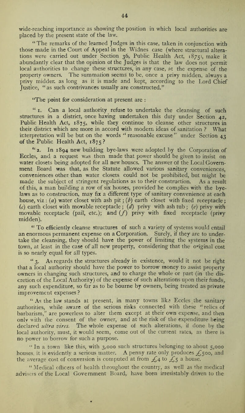wide-reaching importance as showing the position in which local authorities are placed by the present state of the law. “The remarks of the learned Judges in this case, taken in conjunction with those made in the Court of Appeal in the Widnes case (where structural altera- tions were carried out under Section 36, Public Health Act, 1875), make it abundantly clear that the opinion of the Judges is that the law does not permit local authorities to change these structures, in any case, at the expense of the property owners. The summation seems to be, once a privy midden, always a privy midder. as long as it is made and kept, according to the Lord Chief Justice, “as such contrivances usually are constructed.” “The point for consideration at present are : “ 1. Can a local authority refuse to undertake the cleansing of such structures in a district, once having undertaken this duty under Section 42, Public Health Act, 1875, while they continue to cleanse other structures in their district which are more in accord with modern ideas of sanitation ? What interpretation will be but on the words “reasonable excuse” under Section 43 of the Public Health Act, 1875 ? “2. In 1894 new building bye-laws were adopted by the Corporation of Eccles, and a request was then made that power should be given to insist on water closets being adopted for all new houses. The answer of the Local Govern- ment Board was that, as the Statute allowed various sanitary conveniences, conveniences other than water closets could not be prohibited, but might be made the subject of stringent regulations as to their construction. As a result of this, a man building a row of six houses, provided he complies with the bye- laws as to construction, may fix a different type of sanitary convenience at each house, viz : (a) water closet with ash pit; (b) earth closet with fixed receptacle; (c) earth closet with movable receptacle; (d) privy with ash tub ; (e) privy with movable receptacle (pail, etc.); and (/) privy with fixed receptacle (privy midden). “ To efficiently cleanse structures of such a variety of systems would entail an enormous permanent expense on a Corporation. Surely, if they are to under- take the cleansing, they should have the power of limiting the systems in the town, at least in the case of all new property, considering that the onginal cost is so nearly equal for all types. “ 3. As regards the structures already in existence, rvould it not be right that a local authority should have the power to borrow money to assist property owners in changing such structures, and to charge the whole or part (in the dis- cretion of the Local Authority) of the expense of such alterations upon their funds,, any such expenditure, so far as to be bourne by owners, being treated as private improvement expenses? “ As the law stands at present, in many towns like Eccles the sanitary authorities, while aware of the serious risks connected with these “ relics of barbarism,” are powerless to alter them except at their own expense, and then onlv with the consent of the owner, and at the risk of the expenditure being declared ultra vires. The whole expense of such alterations, if done by the local authority, must, it would seem, come out of the current rates, as there is no power to borrow for such a purpose. “ In a town like this, with 3,000 such structures belonging to about 5,000 houses, it is evidently a serious matter. A penny rate only produces ^500, and the average cost of conversion is computed at from £4 to ^5 a house. “ .Medical officers of health throughout the country, as well as the medical’ advisers of the Local Government Board, have been irresistably driven to the