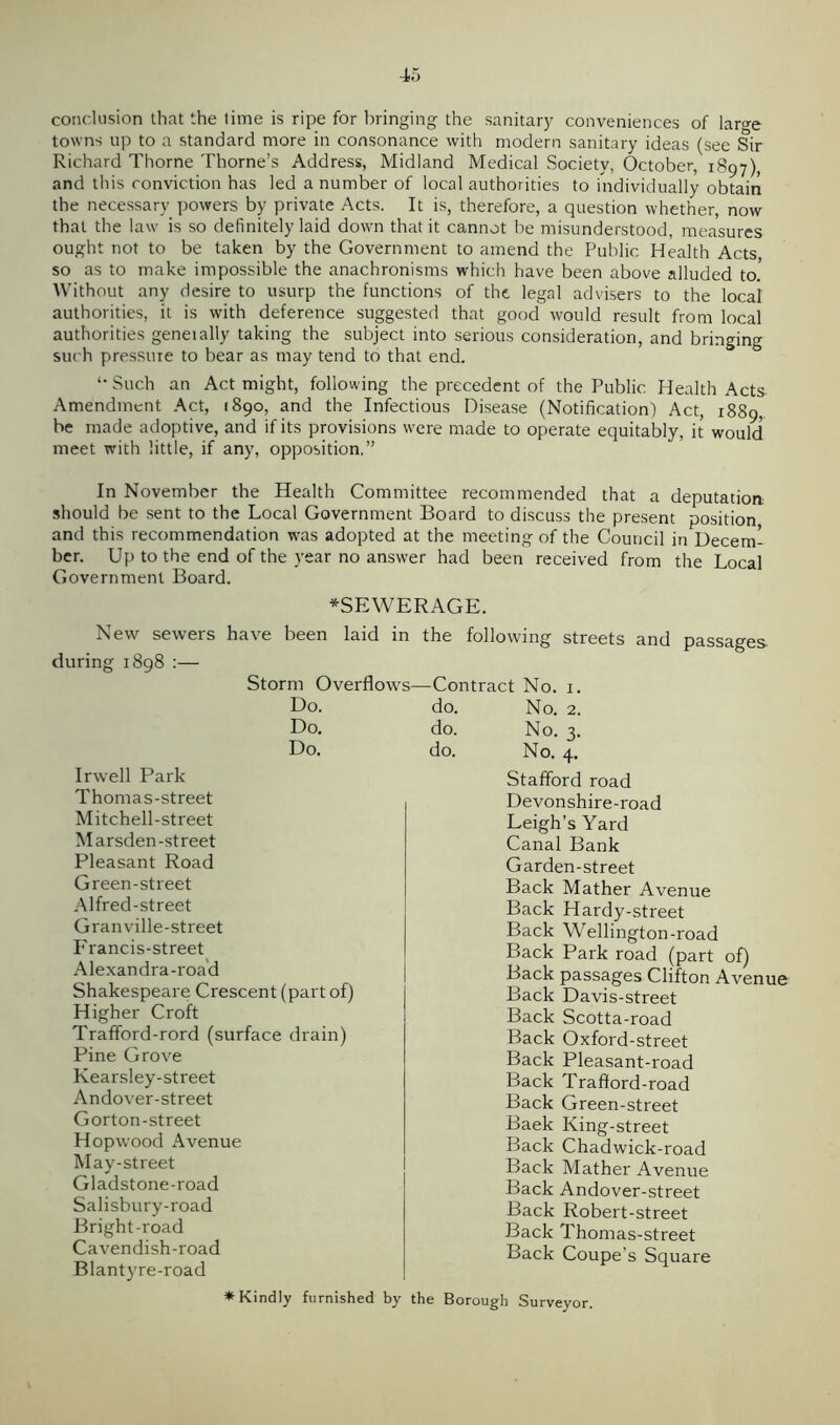 conclusion that the time is ripe for bringing the sanitary conveniences of large towns up to a standard more in consonance with modern sanitary ideas (see Sir Richard Thorne Thorne’s Address, Midland Medical Society, October, 1897), and this conviction has led a number of local authorities to individually obtain the necessary powers by private Acts. It is, therefore, a question whether, now that the law is so definitely laid down that it cannot be misunderstood, measures ought not to be taken by the Government to amend the Public Health Acts, so as to make impossible the anachronisms which have been above alluded to.' Without any desire to usurp the functions of the legal advisers to the local authorities, it is with deference suggested that good would result from local authorities geneially taking the subject into serious consideration, and bringing such pressure to bear as may tend to that end. *• Such an Act might, following the precedent of the Public Health Acts Amendment Act, 1890, and the Infectious Disease (Notification) Act, 1889, be made adoptive, and if its provisions were made to operate equitably, it would meet with little, if any, opposition.” In November the Health Committee recommended that a deputation should be sent to the Local Government Board to discuss the present position and this recommendation was adopted at the meeting of the Council in Decem- ber. Up to the end of the year no answer had been received from the Local Government Board. ♦SEWERAGE. New sewers have been laid ir during 1898 :— Storm Overflow: Do. Do. Do. Irwell Park Thomas-street Mitchell-street Marsden-street Pleasant Road Green-street Alfred-street Granville-street Francis-street Alexandra-road Shakespeare Crescent (part of) Higher Croft Trafford-rord (surface drain) Pine Grove Kearsley-street Andover-street Gorton-street Hopwood Avenue May-street Gladstone-road Salisbury-road Bright-road Cavendish-road Blantyre-road the following streets and passages Contract No. 1. do. No. 2. do. No. 3. do. No. 4. Stafford road Devonshire-road Leigh’s Yard Canal Bank Garden-street Back Mather Avenue Back Hardy-street Back Wellington-road Back Park road (part of) Back passages Clifton Avenue Back Davis-street Back Scotta-road Back Oxford-street Back Pleasant-road Back Traflord-road Back Green-street Baek King-street Back Chadwick-road Back Mather Avenue Back Andover-street Back Robert-street Back Thomas-street Back Coupe’s Square * Kindly furnished by the Borough Surveyor.