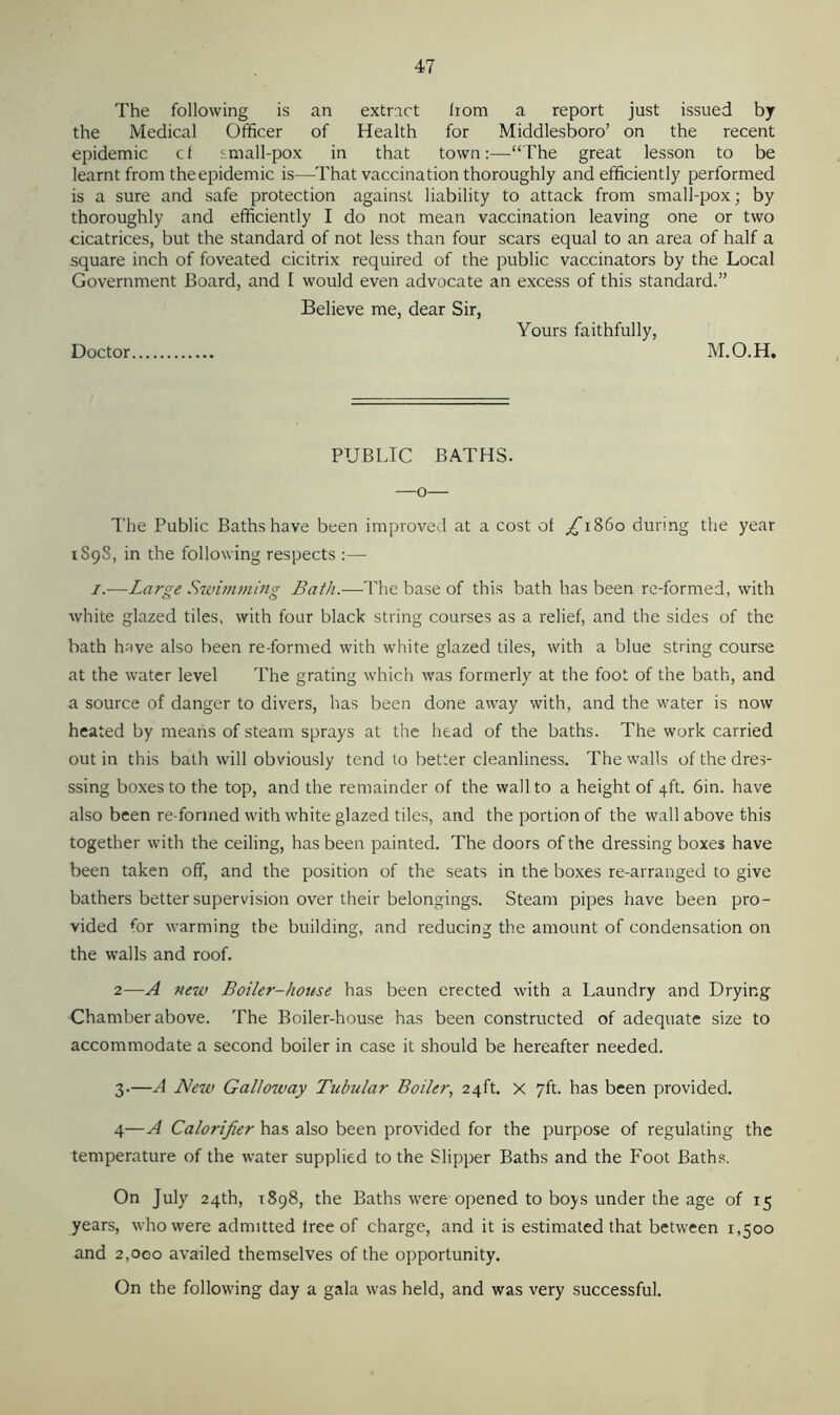 The following is an extract liom a report just issued by the Medical Officer of Health for Middlesboro’ on the recent epidemic cf small-pox in that town:—“The great lesson to be learnt from the epidemic is—That vaccination thoroughly and efficiently performed is a sure and safe protection against liability to attack from small-pox; by thoroughly and efficiently I do not mean vaccination leaving one or two cicatrices, but the standard of not less than four scars equal to an area of half a square inch of foveated cicitrix required of the public vaccinators by the Local Government Board, and I would even advocate an excess of this standard.” Believe me, dear Sir, Yours faithfully, Doctor M.O.H, PUBLIC BATHS. —o— The Public Baths have been improved at a cost of /T86o during the year 1S98, in the following respects :— 1.-—Large Swimming Bath.—The base of this bath has been re-formed, with white glazed tiles, with four black string courses as a relief, and the sides of the bath have also been re-formed with white glazed tiles, with a blue string course at the water level The grating which was formerly at the foot of the bath, and a source of danger to divers, has been done away with, and the water is now heated by means of steam sprays at the head of the baths. The work carried out in this bath will obviously tend to better cleanliness. The walls of the dres- ssing boxes to the top, and the remainder of the wall to a height of 4ft. 6in. have also been re-formed with white glazed tiles, and the portion of the wall above this together with the ceiling, has been painted. The doors of the dressing boxes have been taken off, and the position of the seats in the boxes re-arranged to give bathers better supervision over their belongings. Steam pipes have been pro- vided for warming the building, and reducing the amount of condensation on the walls and roof. 2—A new Boiler-house has been erected with a Laundry and Drying Chamber above. The Boiler-house has been constructed of adequate size to accommodate a second boiler in case it should be hereafter needed. 3.—A New Galloway Tubular Boiler, 24ft. X 7ft. has been provided. 4—A Calorifier has also been provided for the purpose of regulating the temperature of the water supplied to the Slipper Baths and the Foot Baths. On July 24th, 1898, the Baths were opened to boys under the age of 15 years, who were admitted tree of charge, and it is estimated that between 1,500 and 2,000 availed themselves of the opportunity. On the following day a gala was held, and was very successful.