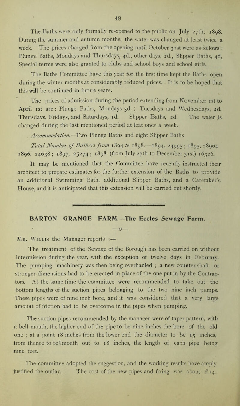 The Baths were only formally re-opened to the public on July 27th, 1898. During the summer and autumn months, the water was changed at least twice a week. The prices charged from the opening until October 31st were as follows : Plunge Baths, Mondays and Thursdays, 4d., other days, 2d., Slipper Baths, 4d, Special terms were also granted to clubs and school boys and school girls. The Baths Committee have this year tor the first time kept the Baths open during the winter months at considerably reduced prices. It is to be hoped that this will be continued in future years. The prices of admission during the period extending from November 1st to April 1st are : Plunge Baths, Mondays 3d. ; Tuesdays and Wednesdays, 2d. Thursdays, Fridays, and Saturdays, id. Slipper Baths, 2d The water is changed during the last mentioned period at leat once a week. Accommodation— Two Plunge Baths and eight Slipper Baths Total Number of Bathers, from 1894 to 1898.—1894. 24995; 1B95, 28904 1896, 24638; 1897, 25274; 1898 (from July 27th to December 31 st) 16326. It may be mentioned that the Committee have recently instructed their architect to prepare estimates for the further extension of the Baths to provide an additional Swimming Bath, additional Slipper Baths, and a Caretaker's House, and it is anticipated that this extension will be carried out shortly. BARTON GRANGE FARM.—The Eccles Sewage Farm. —o— Mr. Willis the Manager reports :— The treatment of the Sewage of the Borough has been carried on without intermission during the year, wtth the exception of twelve days in February. The pumping machinery was then being overhauled ; a new counter-shaft 01 stronger dimensions had to be erected in place of the one put in by the Contrac- tors. At the same time the committee were recommended to take out the bottom lengths of the suction pipes belonging to the two nine inch pumps. These pipes were of nine inch bore, and it was considered that a very large amount of friction had to be overcome in the pipes when pumping. The suction pipes recommended by the manager were of taper pattern, with a bell mouth, the higher end of the pipe to be nine inches the bore of the old one ; at a point 18 inches from the lower end the diameter to be 15 inches, from thence tobellmouth out to 18 inches, the length of each pipe being nine feet. The committee adopted the suggestion, and the working results have amply justified the outlay. The cost of the new pipes and fixing was about £14.