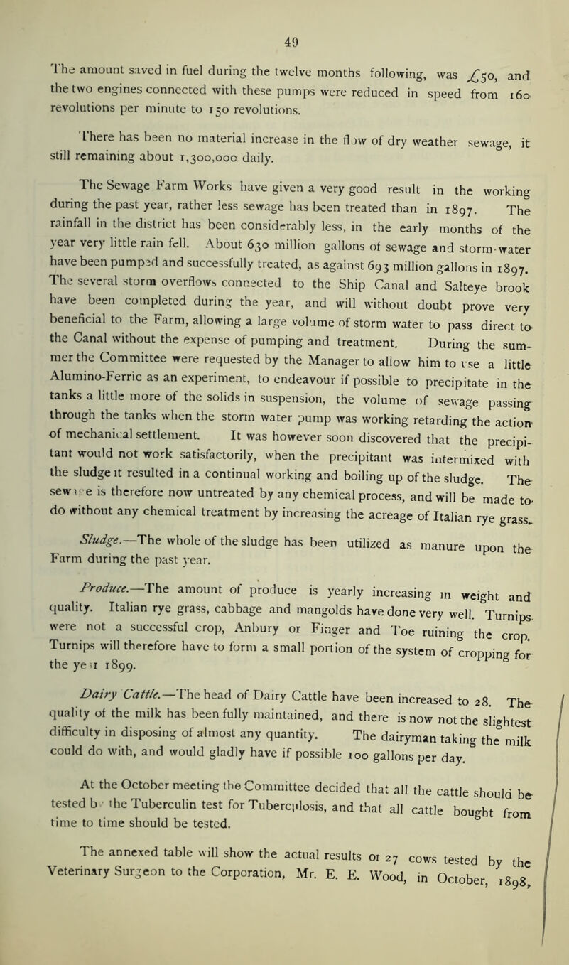 The amount saved in fuel during the twelve months following, was ^50, and the two engines connected with these pumps were reduced in speed from 160 revolutions per minute to 150 revolutions. I here has been no material increase in the flow of dry weather sewage, it still remaining about 1,300,000 daily. The Sewage Farm Works have given a very good result in the working during the past year, rather less sewage has been treated than in 1897. The rainfall in the district has been considerably less, in the early months of the \ear ver) little rain fell. About 630 million gallons of sewage and storm water have been pumped and successfully treated, as against 693 million gallons in 1897. The several storm overflows connected to the Ship Canal and Salteye brook have been completed during the year, and will without doubt prove very beneficial to the Farm, allowing a large volume of storm water to pass direct to the Canal without the expense of pumping and treatment. During the sum- mer the Committee were requested by the Manager to allow him to vse a little Alumino-Ferric as an experiment, to endeavour if possible to precipitate in the tanks a little more of the solids in suspension, the volume of sewage passing through the tanks when the storm water pump was working retarding the action1 of mechanical settlement. It was however soon discovered that the precipi- tant would not work satisfactorily, when the precipitant was intermixed with the sludge it resulted in a continual working and boiling up of the sludge The sewu e is therefore now untreated by any chemical process, and will be made to- do without any chemical treatment by increasing the acreage of Italian rye grass. Sludge. The whole of the sludge has been utilized as manure upon the Farm during the past year. Produce.— The amount of produce is yearly increasing in weight and quality. Italian rye grass, cabbage and mangolds have done very well. Turnips, were not a successful crop, Anbury or Finger and Toe ruining the crop. Turnips will therefore have to form a small portion of the system of cropping for the ye ti 1899. Dairy Cattle.—The head of Dairy Cattle have been increased to 28. The quality of the milk has been fully maintained, and there is now not the slightest difficulty in disposing of almost any quantity. The dairyman taking the milk could do with, and would gladly have if possible 100 gallons per day. At the October meeting the Committee decided that all the cattle should be tested b the Tuberculin test for Tuberq.losis, and that all cattle bought from time to time should be tested. The annexed table will show the actual results or 27 cows tested by the Veterinary Surgeon to the Corporation, Mr. E. E. Wood, in October, 1898,