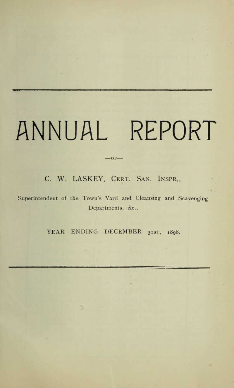ANNUAL REPORT —OF C. W. LASKEY, Cert. San. Inspr., Superintendent of the Town’s Yard and Cleansing and Scavenging’ Departments, &c., YEAR ENDING DECEMBER 31ST, 1898.