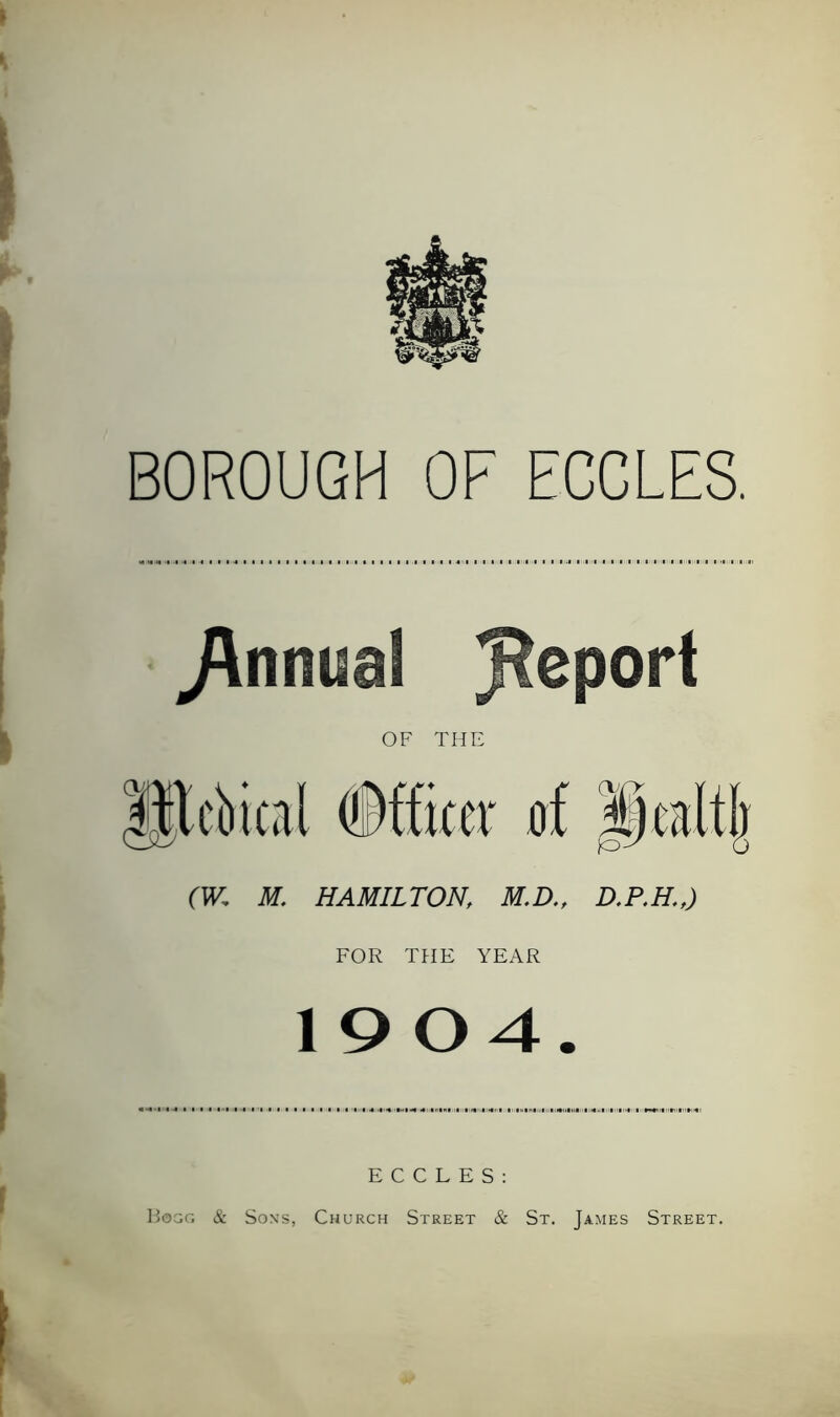 BOROUGH OF EGGLES. Annual Report OF THE Htcbical Officer at pealtj) (W, M. HAMILTON, M.D., D.P.H.,) FOR THE YEAR 19 04. E C C L E S : Hogg & Sons, Church Street & St. James Street.